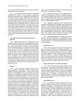 Запасы, потоки и правила ведения счетов	 57
вых активов, которая включает любые издержки, связанные
с передачей прав собственности.
3.123.  Если рыночные цены операций не являются
наблюдаемыми, оценка на основе принципа применения
эквивалента рыночной цены предполагает необходимость
получения некоторой оценки приблизительных рыночных
цен. В таких случаях рыночные цены тех же самых или ана-
логичных товаров и услуг, если такие цены существуют, яв-
ляются хорошей основой для применения принципа оценки
в рыночных ценах. В принципе, данные о рыночных ценах
должны быть получены на рынках, на которых такие же или
аналогичные товары продаются в значительных размерах
и при аналогичных обстоятельствах. В случае, если отсут-
ствует соответствующий рынок, на котором продается дан-
ный товар или данная услуга, оценка может быть получена
с использованием рыночных цен на аналогичные товары и
услуги, скорректированных на различия в качестве и другие
различия.
Сельскохозяйственные продукты, проданные
фермами
3.124.  Существенная оговорка к предыдущему заме-
чанию необходима в отношении сельскохозяйственных про-
дуктов, проданных непосредственно фермами. Так называ-
емая «цена у ворот фермы» может быть существенно ниже
цены на ближайшем рынке, на котором цены могут наблю-
даться, так как они включают издержки по доставке товаров
на рынки. Далее, если только небольшая часть урожая по-
ступает на рынок, она может продаваться по более высоким
ценам, чем в том случае, если бы весь урожай поступил на
рынок для продажи. Такие соображения должны быть при-
няты с оговоркой о том, что наблюдаемые рыночные цены
являются адекватными для оценки только в том случае, если
аналогичные продукты продаются в значительных количе-
ствах и при аналогичных обстоятельствах. Если эти условия
не выполняются, необходимо внесение корректировки к на-
блюдаемым ценам.
Бартер
3.125.  Случай с бартером требует особого рассмо-
трения. Продукты, обмененные по бартеру, должны быть
оценены, когда они произведены, а также когда они при-
обретены для потребления или для накопления. Тогда как,
возможно, часто бартерные операции осуществляются про-
изводителем в небольших размерах, и для них нет налогов
на продукты, подлежащих выплате (или если они номиналь-
но подлежат выплате, условия бартерных операций таковы,
что их не платят), тем не менее не существует автоматиче-
ского освобождения производителей бартерных продуктов
от обязательства платить налоги на продукты. Субсидии на
бартерные продукты, в принципе, возможны, но, вероятно,
незначительны. По самой природе бартера оптовые и роз-
ничные наценки отсутствуют на бартерные продукты. Това-
ры, обмениваемые по бартеру, могут, однако, быть связаны с
транспортными расходами. Если единица, предоставляющая
товар по бартеру, также обеспечивает его транспортировку,
это будет означать, что бартерный «набор» включает неко-
торые транспортные услуги, и цена для покупателя будет
включать эти транспортные расходы. Если единица, получа-
ющая товар по бартеру, обеспечивает его транспортировку,
это может снизить цену для получателя.
3.126.  Бартерные операции могут осуществляться с
новыми и существующими товарами, приобретаемыми од-
ной стороной по бартеру у другой, и в этом случае стоимость
для этой стороны будет равна затратам на приобретение (в
случае с новыми товарами) или реализованной стоимости в
случае с существующими товарами.
3.127.  Бартерные операции всегда осуществляются
между двумя единицами и (по крайней мере) предполагают
операции с двумя продуктами. Каждая единица может оце-
нивать по-разному любой из продуктов, обмененных по бар-
теру. В этом случае, поскольку правила СНС требуют единой
оценки, зарегистрированной для обеих сторон, по практиче-
ским соображениям для определения стоимости операции
может быть принята простая средняя различных оценок
(после учета любых налогов и расходов на транспорт).
3.128.  Бартерные операции не всегда происходят одно-
временно. Когда они происходят не одновременно, должны
быть сделаны записи о дебиторской/кредиторской задолжен-
ности, несмотря на то, что бартерная операция не происходит
в денежной форме.
Котируемые цены
3.129.  При осуществлении оценки в рыночных ценах
могут возникнуть проблемы в отношении операций с то-
варами, для которых в контрактах устанавливается период
котировки часто в течение месяцев после того, как произо-
шел обмен товарами. В таких случаях должна быть оценена
рыночная стоимость на момент перехода права собствен-
ности. Эта оценка должна быть заменена на фактическую
рыночную стоимость, когда она станет известной. Рыночная
стоимость определяется ценой в контракте, даже если она
неизвестна на момент перехода права собственности.
Оценка трансфертов в натуральной форме
3.130.  Когда нефинансовые ресурсы предоставляется
безвозмездно, такие ресурсы должны быть оценены в ры-
ночных ценах, которые были бы получены, если бы эти ре-
сурсы были проданы на рынке. В случае отсутствия рыноч-
ной цены оценка донором условно исчисленной стоимости
операции часто не совпадает с оценкой получателя. Пред-
лагаемое правило, сложившееся на практике, состоит в том,
чтобы использовать для регистрации операции стоимость,
определенную донором.
Трансфертные цены
3.131.  В некоторых случаях фактические цены об-
менных операций не представляют собой рыночные цены.
Примерами операций с трансфертными ценами являются
операции между филиалами предприятий, манипулирован-
ные соглашения с третьими сторонами и некоторые неком-
мерческие операции, включающие льготный процент (то
есть процент, подлежащий выплате по сниженной ставке в
соответствии с принятой политикой). Цены могут быть за-
вышены или занижены в счетах-фактурах, и в этом случае
необходимо сделать оценку эквивалента рыночной цены.
 