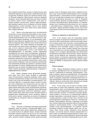 58	 Система национальных счетов
Хотя поправка должна быть сделана, если фактическая цена
обменной операции не представляет собой рыночную цену,
на практике, возможно, сделать это сложно во многих случа-
ях. Внесение поправки к фактической стоимости обменной
операции с целью отражения рыночных цен окажет влияние
на записи в других счетах. Следовательно, если такие по-
правки делаются, должны быть сделаны корреспондирую-
щие поправки в других счетах, например, если цены товаров
корректируются, соответствующие статьи в счете доходов
или в финансовом счете, или в обоих счетах также должны
быть скорректированы.
3.132.  Цены в счетах-фактурах могут систематически
отклоняться в таких значительных размерах от цен, уплачи-
ваемых на рынке за аналогичные товары, что должно быть
сделано предположение о том, что эти цены относятся к дру-
гому кругу операций. Например, это так называемые транс-
фертные цены: филиалы предприятий могут устанавливать
цены на операции между собой на искусственно низком или
высоком уровне с тем, чтобы повлиять на некоторые пла-
тежи доходов или капитальных трансфертов. Такие опера-
ции, если их стоимость значительна, могут затруднить их
правильную интерпретацию в счетах, и они должны быть
идентифицированы. В некоторых случаях применение
трансфертных цен может быть мотивировано соображени-
ями, связанными с распределением доходов или формирова-
нием акционерного капитала. Замена трансфертных цен на
рыночные эквиваленты желательна в принципе и особенно
в тех случаях, когда искажения значительны и когда имею-
щиеся данные (например, такие как поправки таможенными
или налоговыми органами или данные от торговых партне-
ров) позволяют это сделать. Выбор наилучших эквивалентов
рыночных цен для замены трансфертных цен представляет
собой сложную процедуру, предполагающую осторожное и
информированное суждение.
3.133.  Обмен товарами между филиалами предпри-
ятий может быть часто таким, который не происходит
между независимыми сторонами (например, обмен специ-
альными компонентами, которые могут быть использованы
только тогда, когда они включены в готовый продукт). Ана-
логичным образом, в отношении обмена такими услугами,
как услуги управления или технического ноу-хау, может не
быть близких эквивалентов типов операций с услугами, ко-
торые обычно происходят между независимыми сторонами.
Таким образом, в отношении операций между филиалами
предприятий определение стоимостей, сравнимых с рыноч-
ными стоимостями, может быть весьма сложной задачей, и
разработчикам национальных счетов, возможно, придется
использовать оценку, основанную на данных об издержках
на производство, или другие стоимости, определенные пред-
приятием.
Льготные цены
3.134.  Тогда как в отношении некоторых нерыночных
операций, таких как гранты в натуральной форме, отсут-
ствуют рыночные цены, другие нерыночные операции мо-
гут осуществляться по неявным ценам, которые включают
некоторые элементы гранта или льготы, так что такие цены
также не являются рыночными. Примеры таких операций
могут включать обмены товарами между правительствами
разных стран по договорам между ними и правительствен-
ные ссуды с более низкой ставкой процента, чем те, которые
предоставляются с аналогичной льготой и сроками погаше-
ния ссуд или другими условиями чисто коммерческих ссуд.
Льготное кредитование обсуждается в главе 22. Операции,
осуществляемые органами государственного управления и
частными некоммерческими организациями, не занимаю-
щимися чисто коммерческой деятельностью, часто связаны
с некоммерческими соображениями. Однако трансферты,
связанные с предоставлением товаров и услуг, могут быть
также предоставлены или получены другими секторами эко-
номики.
Оценка по затратам на производство
3.135.  В тех случаях, когда нет подходящего рынка,
цены на котором на конкретные неденежные потоки или за-
пасы могут быть использованы в качестве некоторых анало-
гов, их оценка может быть получена с использованием цен,
которые установлены на других менее подходящих рынках.
В конечном счете некоторые товары и услуги могут быть
оценены по сумме затрат, которые должны быть понесены
для их производства в текущем периоде. Оценка рыночных
товаров и услуг и товаров, произведенных для собственного
потребления, полученная таким методом, должна включать
оценку чистой прибыли или смешанного дохода произво-
дителя. Однако в отношении нерыночных товаров и услуг,
произведенных единицами сектора государственного управ-
ления или НКОДХ, не предлагается делать никаких оценок
прибыли.
Оценка активов
3.136.  Иногда необходимо оценить запасы по ценам
их текущего приобретения или по издержкам на их произ-
водство с поправкой на изменения, произошедшие с това-
рами за период с момента их приобретения. Эти изменения
включают потребление основного капитала, частичное исто-
щение, исчерпание, деградацию, непредвиденный износ, по-
тери чрезвычайного характера или другие непредвиденные
события. Такой же метод может быть применен для оценки
неденежных потоков и существующих активов.
3.137.  В том случае, если ни один из методов, упомя-
нутых выше, не может быть применен, запасы или потоки,
возникающие в связи с использованием активов, могут быть
оценены по дисконтированной настоящей стоимости ожи-
даемых будущих доходов. В отношении некоторых финан-
совых активов, и, в частности, тех, номинальная стоимость
которых применима к некоторому моменту в будущем, на-
стоящая рыночная стоимость может быть получена путем
дисконтирования номинальной стоимости с помощью ры-
ночной ставки процента. Поэтому, в принципе, если может
быть сделана приемлемая надежная оценка потока будущих
доходов от использования актива, а также подобрана под-
ходящая ставка дисконтирования, это позволяет оценить
настоящую стоимость актива. Однако, ввиду того, что, воз-
можно, будет весьма сложно определить поток будущих
доходов с достаточно высокой степенью определенности, и
имея в виду, что необходимы предположения о сроках служ-
бы активов и факторе дисконтирования, другие возможные
источники оценки, описанные в предыдущих пунктах, долж-
 