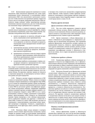 60	 Система национальных счетов
3.147.  Использование продуктов оценивается в ценах
покупателя. Цена покупателя определена как сумма денег,
подлежащая уплате покупателем, за исключением любого
вычитаемого НДС или аналогичного вычитаемого налога,
для того чтобы получить поставленную единицу товара или
услуги в месте и во время, требуемые покупателем. Цена по-
купателя товара включает любые транспортные расходы,
оплаченные отдельно покупателем, для того чтобы получить
поставленный товар в требуемом месте и времени.
3.148.  Разница в стоимости продукта, зарегистриро-
ванной, когда он произведен и когда он приобретен, скажем,
для конечного потребления, может быть существенной. Эле-
ментами этой разницы могут быть следующие статьи:
a.	 налоги на продукты за вычетом субсидий на про-
дукты, подлежащие уплате производителем;
b.	 торговые и транспортные наценки, включая нало-
ги на продукты за вычетом субсидий на продукты,
подлежащие уплате предприятиями оптовой и роз-
ничной торговли;
c.	 транспортные расходы, включая налоги на продук-
ты за вычетом субсидий на продукты, оплачивае-
мые отдельно потребителем;
d.	 предвидимые улучшения в качестве товара за время
его хранения, представляющие собой дополнитель-
ный объем произведенного выпуска за вычетом те-
кущих потерь за время хранения;
e.	 холдинговые прибыли, возникающие в период, ког-
да продукт находится у производителя или у пред-
приятий оптовой и розничной торговли.
Как следует из сказанного выше, разница между исходной
основной ценой и конечной ценой покупателя того или ино-
го товара включает как чистые ценовые элементы, так и эле-
менты объема. На практике, конечно, оценки не относятся
к отдельным продуктам, но производятся на более глобаль-
ном уровне для групп продуктов.
3.149.  Импорт и экспорт товаров оцениваются в СНС
в ценах на таможенной границе. Общие стоимости экспорта
и импорта товаров оцениваются в ценах франко-борт (ФОБ,
то есть в ценах на таможенной границе страны-экспортера).
Поскольку может оказаться невозможным получить оценки
в ценах ФОБ на детальном уровне классификации продук-
тов, можно использовать таблицы, содержащие подробные
данные о внешней торговле, которые содержат данные о сто-
имости импортных товаров в ценах СИФ (то есть в ценах,
включающих стоимость товара, страхования и транспорти-
ровки), представляющих собой стоимость на таможенной
границе страны импортера; в этих таблицах предусматри-
вается глобальная поправка для перехода к стоимостям в
ценах ФОБ. Стоимости в ценах СИФ включают расходы на
страхование и транспортировку, понесенные между грани-
цей экспортера и импортера. Стоимость, содержащаяся в
коммерческих счетах-фактурах, может, конечно, отличаться
от обеих из них.
3.150.  Поскольку общее сальдо импорта и экспорта
должно соответствовать фактическому положению, оценка
товаров на границе влияет на регистрацию транспортных
расходов и страхования в СНС. Обычно стоимость импорта
и экспорта этих статей услуг должна быть скорректирована
таким образом, чтобы отразить особые принятые догово-
ренности, относящиеся к регистрации торговли товарами с
остальным миром. Более подробно вопрос о трактовке этих
статей представлен в главах 14 и 26.
Оценка других потоков
Другие изменения в объеме активов
3.151.  Для того чтобы определить стоимость других
изменений в объеме активов, обычно необходимо оценить
актив до и после изменения объема и исчислить разницу, ко-
торая не является следствием каких-либо операций и может
рассматриваться как стоимость других изменений.
3.152.  Другие изменения в объеме финансовых ак-
тивов и обязательств регистрируются в эквивалентах ры-
ночных цен на аналогичные инструменты. Для отражения
выбытия финансовых инструментов, которые оценены по
номинальной стоимости, стоимость, зарегистрированная в
счете других изменений в объеме активов, должна соответ-
ствовать их номинальной стоимости до выбытия. В случае
изменения классификации активов и обязательств стои-
мости как новых, так и старых инструментов должны быть
идентичными.
Холдинговые прибыли и убытки
3.153.  Холдинговые прибыли и убытки возникают не-
прерывно и относятся как нефинансовым, так и к финансо-
вымактивамиобязательствам.Впринципе,ониоцениваются
путем вычитания из общего изменения активов тех измене-
ний, которые могут быть отнесены к изменениям вследствие
операций или других изменений в объеме активов.
3.154.  Поскольку большей части финансовых активов
соответствуют обязательства либо в пределах экономики
данной страны, либо в отношении единиц остального мира,
важное требование национальных счетов состоит в том, что
холдинговым прибылям в одних секторах должны соответ-
ствовать холдинговые убытки в других секторах и наоборот.
Холдинговая прибыль возникает, когда стоимость актива
увеличивается, а стоимость обязательства сокращается;
холдинговый убыток возникает, когда стоимость актива со-
кращается, а стоимость обязательства увеличивается. Хол-
динговые прибыли или убытки в течение отчетного периода
отражаются как чистые изменения в холдинговых прибы-
лях и в холдинговых убытках отдельно для активов и обя-
зательств. На практике стоимость холдинговых прибылей
и холдинговых убытков исчисляется для каждого актива и
обязательства за период между двумя точками времени: на
начало периода или когда актив и обязательство приобрета-
ются или принимаются и на конец периода или когда актив и
обязательство продаются или погашаются.
Оценка статей финансовых активов
и обязательств
3.155.  Запасы финансовых активов и обязательств
должны быть оценены так, как если бы они были приобре-
тены в результате рыночных операций на дату, на которую
 