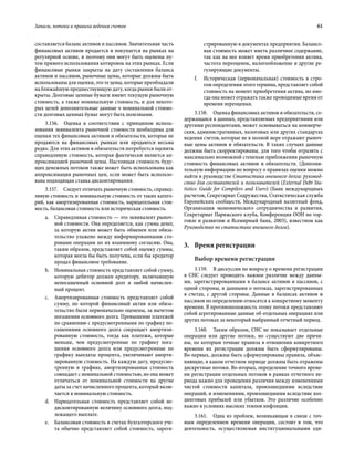 Запасы, потоки и правила ведения счетов	 61
составляется баланс активов и пассивов. Значительная часть
финансовых активов продается и покупается на рынках на
регулярной основе, и поэтому они могут быть оценены пу-
тем прямого использования котировок на этих рынках. Если
финансовые рынки закрыты на дату составления баланса
активов и пассивов, рыночные цены, которые должны быть
использованы для оценки, это те цены, которые преобладали
на ближайшую предшествующую дату, когда рынки были от-
крыты. Долговые ценные бумаги имеют текущую рыночную
стоимость, а также номинальную стоимость, и для некото-
рых целей дополнительные данные о номинальной стоимо-
сти долговых ценных бумаг могут быть полезными.
3.156.  Оценка в соответствии с принципом исполь-
зования эквивалента рыночной стоимости необходима для
оценки тех финансовых активов и обязательств, которые не
продаются на финансовых рынках или продаются весьма
редко. Для этих активов и обязательств потребуется оценить
справедливую стоимость, которая фактически является ап-
проксимацией рыночной цены. Настоящая стоимость буду-
щих денежных потоков также может быть использована как
аппроксимация рыночных цен, если может быть использо-
вана подходящая ставка дисконтирования.
3.157.  Следует отличать рыночную стоимость, справед-
ливую стоимость и номинальную стоимость от таких катего-
рий, как амортизированная стоимость, нарицательная стои-
мость, балансовая стоимость или историческая стоимость.
a.	 Справедливая стоимость — это эквивалент рыноч-
ной стоимости. Она определяется, как сумма денег,
за которую актив может быть обменен или обяза-
тельство улажено между информированными сто-
ронами операции по их взаимному согласию. Она,
таким образом, представляет собой оценку суммы,
которая могла бы быть получена, если бы кредитор
продал финансовое требование.
b.	 Номинальная стоимость представляет собой сумму,
которую дебитор должен кредитору, включающую
непогашенный основной долг и любой начислен-
ный процент.
c.	 Амортизированная стоимость представляет собой
сумму, по которой финансовый актив или обяза-
тельство были первоначально оценены, за вычетом
погашения основного долга. Превышение платежей
по сравнению с предусмотренными по графику по-
гашениями основного долга сокращает амортизи-
рованную стоимость, тогда как платежи, которые
меньше, чем предусмотренные по графику пога-
шения основного долга или предусмотренные по
графику выплаты процента, увеличивают аморти-
зированную стоимость. На каждую дату, предусмо-
тренную в графике, амортизированная стоимость
совпадает с номинальной стоимостью, но она может
отличаться от номинальной стоимости на другие
даты за счет начисленного процента, который вклю-
чается в номинальную стоимость.
d.	 Нарицательная стоимость представляет собой не-
дисконтированную величину основного долга, под-
лежащего выплате.
e.	 Балансовая стоимость в счетах бухгалтерского уче-
та обычно представляет собой стоимость, зареги-
стрированную в документах предприятия. Балансо-
вая стоимость может иметь различное содержание,
так как на нее влияет время приобретения актива,
частота переоценок, налогообложение и другие ре-
гулирующие документы.
f.	 Историческая (первоначальная) стоимость в стро-
гом определении этого термина, представляет собой
стоимость на момент приобретения актива, но ино-
гда она может отражать также проводимые время от
времени переоценки.
3.158.  Оценка финансовых активов и обязательств, со-
держащаяся в данных, представляемых предприятиями или
другими респондентами, может основываться на коммерче-
ских, административных, налоговых или других стандартах
ведения счетов, которые не в полной мере отражают рыноч-
ные цены активов и обязательств. В таких случаях данные
должны быть скорректированы, для того чтобы отразить с
максимально возможной степенью приближения рыночную
стоимость финансовых активов и обязательств. (Дополни-
тельную информацию по вопросу о правилах оценки можно
найти в руководстве Статистика внешнего долга: руковод-
ство для составителей и пользователей (External Debt Sta-
tistics: Guide for Compilers and Users) (Банк международных
расчетов, Секретариат Содружества, Статистическая служба
Европейских сообществ, Международный валютный фонд,
Организация экономического сотрудничества и развития,
Секретариат Парижского клуба, Конференция ООН по тор-
говле и развитию и Всемирный банк, 2003), известном как
Руководство по статистике внешнего долга).
3.	 Время регистрации
Выбор времени регистрации
3.159.  В дискуссии по вопросу о времени регистрации
в СНС следует проводить важное различие между данны-
ми, зарегистрированными в балансе активов и пассивов, с
одной стороны, и данными о потоках, зарегистрированных
в счетах, с другой стороны. Данные в балансах активов и
пассивов по определению относятся к конкретному моменту
времени. В противоположность этому потоки представляют
собой агрегированные данные об отдельных операциях или
других потоках за некоторый выбранный отчетный период.
3.160.  Таким образом, СНС не показывает отдельные
операции или другие потоки, но существуют две причи-
ны, по которым точные правила в отношении конкретного
времени их регистрации должны быть сформулированы.
Во-первых, должны быть сформулированы правила, объяс-
няющие, в каком отчетном периоде должны быть отражены
дискретные потоки. Во-вторых, определение точного време-
ни регистрации отдельных потоков в рамках отчетного пе-
риода важно для проведения различия между изменениями
чистой стоимости капитала, произошедшими вследствие
операций, и изменениями, произошедшими вследствие хол-
динговых прибылей или убытков. Это различие особенно
важно в условиях высоких темпов инфляции.
3.161.  Одна из проблем, возникающая в связи с точ-
ным определением времени операции, состоит в том, что
деятельность, осуществляемая институциональными еди-
 