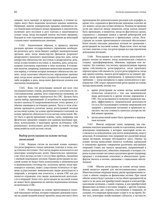 62	 Система национальных счетов
ницами, часто выходит за пределы периодов, в течение ко-
торых могут быть выделены несколько важных моментов.
Например, многие коммерческие продажи начинаются по-
сле подписания контракта между продавцом и покупателем,
включают дату поставки и дату платежа и заканчиваются
только тогда, когда последний платеж поступил продавцу.
Каждый из этих отдельных моментов времени до некоторой
степени имеет экономическое значение.
3.162.  Аналогичным образом, в процессе анализа
расходов органов государственного управления необходи-
мо различать дату, когда бюджет одобрен законодательным
органом; день, когда министерство финансов разрешает
департаменту выплатить выделенные средства; день, когда
конкретное обязательство поступило в департаменты; день,
когда осуществляются поставки, и, наконец, день, когда вы-
пущены платежные поручения и чеки оплачены. В отноше-
нии налогов, например, важными моментами являются день
или период, в течение которых возникает обязательство; мо-
мент, когда налоговое обязательство определенно оценено;
день, когда налог должен быть уплачен без платежей каких-
либо штрафов; и день, когда налог фактически уплачен или
выплачено возмещение.
3.163.  Ясно, что регистрация записей для всех этих
последовательных этапов, различаемых в деятельности ин-
ституциональных единиц, хотя теоретически возможна, но
на практике чрезмерно перегрузила бы СНС. Должен быть
сделан выбор, признающий: a) потребности макроэкономи-
ческого анализа; b) макроэкономическую точку зрения; и c)
обычно имеющиеся источники данных. Часто в этом отно-
шении проводится различие между регистрацией потоков
на кассовой основе, на основе причитающихся платежей, на
основе принятых обязательств и по методу начислений. Мо-
гут быть и другие временные основы, такие, например, как
физическое движение товаров или административные пра-
вила, используемые в некоторых других источниках. СНС
рекомендует использовать регистрацию на основе метода
начислений во всей системе счетов.
Выбор регистрации на основе метода
начислений
3.164.  Ведение счетов на кассовой основе означает,
что регистрируются только денежные платежи и тогда, ког-
да платежи поступают. Этот метод широко используется для
некоторых коммерческих целей. Практическое преимуще-
ство этого метода состоит в отсутствии проблем, связанных
с оценкой неденежных потоков. Однако регистрация на кас-
совой основе не может быть использована в экономическом
и национальном счетоводстве, поскольку время, когда про-
изводятся платежи, может существенно отличаться от вре-
мени осуществления экономических видов деятельности и
операций, к которым они относятся, а целью СНС как раз
является отражение этих видов экономической деятельно-
сти и операций. Более того, регистрация на кассовой основе
не может быть применена ко многим неденежным потокам,
включенным в СНС.
3.165.  Регистрация на основе причитающихся плате-
жей показывает потоки, которые отражают денежные плате-
жи на самый поздний момент времени, когда они могут быть
произведены без дополнительных расходов или штрафов, и,
кроме того, отражаются фактические денежные платежи на
тот момент, когда они осуществляются. Разница во времени
(если она имеется) между моментом, когда платеж должен
быть произведен, и моментом, когда он фактически сделан,
отражается с помощью записи о прочей дебиторской или
кредиторской задолженности в финансовых счетах. Реги-
страция на основе причитающихся платежей обеспечивает
более полное описание денежных потоков по сравнению с
регистрацией на кассовой основе. Недостаток этого метода
состоит, конечно, в том, что регистрация все еще ограничена
денежными потоками.
3.166.  Регистрация на основе метода начислений от-
ражает потоки на момент, когда экономическая стоимость
создана, трансформирована, обменена, передана или по-
гашена. Это означает, что потоки, предполагающие переход
права собственности, регистрируются, когда произошел
переход права собственности, услуги регистрируются, когда
они предоставлены, выпуск регистрируется на момент вре-
мени, когда продукты произведены, и промежуточное по-
требление — когда материалы и сырье используются в про-
изводстве. СНС отдает предпочтение регистрации на основе
метода начислений, потому что:
a.	 время регистрации на основе метода начислений
полностью согласуется с тем, как экономические
виды деятельности и другие потоки определены в
СНС. Эта согласованность позволяет правильно оце-
нить эффективность экономической деятельности
(то есть без искажающего влияния опережений или
задержек с денежными потоками) и правильно ис-
числить чистую стоимость капитала сектора на лю-
бой момент времени;
b.	 метод начислений может быть применен к неденеж-
ным потокам.
3.167.  Многие операции такие, например, как еже-
дневные покупки домашних хозяйств в магазинах, являются
денежными операциями, в которых некоторый актив по-
ставляется за немедленную, или почти немедленную, оплату
деньгами. В отношении этих операций нет различий между
тремя методами, которые обсуждаются здесь. Оценка на
основе метода начислений является особенно адекватной
в отношении времени совершения различных внутренних
операций (таких как выпуск продукции, направленный в
запасы производителя), обменных операций, в которых сто-
роны осуществляют поставки в различное время (например,
продажи с отложенным платежом) и обязательных транс-
фертов (налоги и потоки, связанные с социальным обеспе-
чением).
3.168.  Обычно регистрация на основе метода начис-
лений является нормой для институциональных единиц.
Многочисленные операции между двумя предприятиями со-
стоят в обмене товаров на финансовые активы. При таком
обмене записи будут сделаны в счетах обоих предприятий на
одни и те же даты для приобретений товаров и платежей фи-
нансовыми активами, с одной стороны, и для приобретений
финансовых активов и поставок товаров, с другой стороны.
Иногда, однако, две стороны, участвующие в операции, не
сознают, что операция происходит в одно и то же время. Бо-
лее того, некоторые хозяйствующие субъекты, в частности,
 