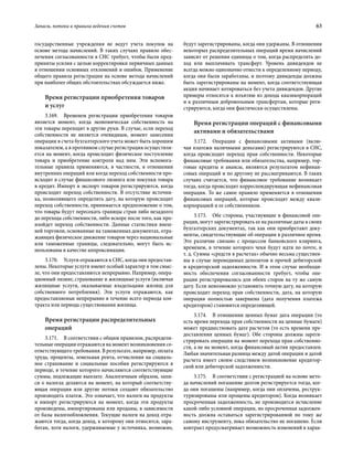 Запасы, потоки и правила ведения счетов	 63
государственные учреждения не ведут учета покупок на
основе метода начислений. В таких случаях правило обес­
печения согласованности в СНС требует, чтобы были пред-
приняты усилия с целью корректировки первичных данных
в отношении основных отклонений и ошибок. Применение
общего правила регистрации на основе метода начислений
при наиболее общих обстоятельствах обсуждается ниже.
Время регистрации приобретения товаров
и услуг
3.169.  Временем регистрации приобретения товаров
является момент, когда экономическая собственность на
эти товары переходит в другие руки. В случае, если переход
собственности не является очевидным, момент занесения
операции в счета бухгалтерского учета может быть хорошим
показателем, а в противном случае регистрация осуществля-
ется на момент, когда происходит физическое поступление
товара и приобретение контроля над ним. Эти вспомога-
тельные правила применяются, в частности, в отношении
внутренних операций или когда переход собственности про-
исходит в случае финансового лизинга или покупки товара
в кредит. Импорт и экспорт товаров регистрируются, когда
происходит переход собственности. В отсутствие источни-
ка, позволяющего определить дату, на которую происходит
переход собственности, принимается предположение о том,
что товары будут пересекать границы стран либо незадолго
до перехода собственности, либо вскоре после того, как про-
изойдет переход собственности. Данные статистики внеш-
ней торговли, основанные на таможенных документах, отра-
жающих физическое движение товаров через национальные
или таможенные границы, следовательно, могут быть ис-
пользованы в качестве аппроксимации.
3.170.  Услуги отражаются в СНС, когда они предостав-
лены. Некоторые услуги имеют особый характер в том смыс-
ле, что они предоставляются непрерывно. Например, опера-
ционный лизинг, страхование и жилищные услуги (включая
жилищные услуги, оказываемые владельцами жилищ для
собственного потребления). Эти услуги отражаются, как
предоставляемые непрерывно в течение всего периода кон-
тракта или периода существования жилища.
Время регистрации распределительных
операций
3.171.  В соответствии с общим правилом, распредели-
тельные операции отражаются на момент возникновения со-
ответствующего требования. В результате, например, оплата
труда, проценты, земельная рента, отчисления на социаль-
ное страхование и социальные пособия регистрируются в
периоде, в течение которого начисляются соответствующие
суммы, подлежащие выплате. Аналогичным образом, запи-
си о налогах делаются на момент, на который соответству-
ющая операция или другие потоки создают обязательство
производить платеж. Это означает, что налоги на продукты
и импорт регистрируются на момент, когда эти продукты
произведены, импортированы или проданы, в зависимости
от базы налогообложнения. Текущие налоги на доход отра-
жаются тогда, когда доход, к которому они относятся, зара-
ботан, хотя налоги, удерживаемые у источника, возможно,
будут зарегистрированы, когда они удержаны. В отношении
некоторых распределительных операций время начислений
зависит от решения единицы о том, когда распределять до-
ход или выплачивать трансферт. Уровень дивидендов не
всегда можно однозначно отнести к определенному периоду,
когда они были заработаны, и поэтому дивиденды должны
быть зарегистрированы на момент, когда соответствующая
акция начинает котироваться без учета дивидендов. Другие
примеры относятся к изъятию из дохода квазикорпораций
и к различным добровольным трансфертам, которые реги-
стрируются, когда они фактически осуществлены.
Время регистрации операций с финансовыми
активами и обязательствами
3.172.  Операции с финансовыми активами (вклю-
чая платежи наличными деньгами) регистрируются в СНС,
когда происходит переход прав собственности. Некоторые
финансовые требования или обязательства, например, тор-
говые кредиты и авансы, являются результатом нефинан-
совых операций и по другому не рассматриваются. В таких
случаях считается, что финансовое требование возникает
тогда, когда происходит корреспондирующая нефинансовая
операция. То же самое правило применяется в отношении
финансовых операций, которые происходят между квази-
корпорацией и ее собственником.
3.173.  Обе стороны, участвующие в финансовой опе-
рации, могут зарегистрировать ее на различные даты в своих
бухгалтерских документах, так как они приобретают доку-
менты, свидетельствующие об операции в различное время.
Это различие связано с процессом банковского клиринга,
временем, в течение которого чеки будут идти по почте, и
т. д. Суммы «средств в расчетах» обычно весьма существен-
ны в случае переводимых депозитов и прочей дебиторской
и кредиторской задолженности. И в этом случае необходи-
мость обеспечения согласованности требует, чтобы опе-
рации регистрировались для обеих сторон на ту же самую
дату. Если невозможно установить точную дату, на которую
происходит переход прав собственности, дата, на которую
операция полностью завершена (дата получения платежа
кредитором) становится определяющей.
3.174.  В отношении ценных бумаг дата операции (то
есть время перехода прав собственности на ценные бумаги)
может предшествовать дате расчетов (то есть времени пре-
доставления ценных бумаг). Обе стороны должны зареги-
стрировать операции на момент перехода прав собственно-
сти, а не на момент, когда финансовый актив предоставлен.
Любая значительная разница между датой операции и датой
расчета имеет своим следствием возникновение кредитор-
ской или дебиторской задолженности.
3.175.  В соответствии с регистрацией на основе мето-
да начислений погашение долгов регистрируется тогда, ког-
да они погашены (например, когда они оплачены, реструк-
туризированы или прощены кредитором). Когда возникает
просроченная задолженность, не производится исчисление
какой-либо условной операции, но просроченная задолжен-
ность должна оставаться зарегистрированной по тому же
самому инструменту, пока обязательство не погашено. Если
контракт предусматривает возможность изменений в харак-
 