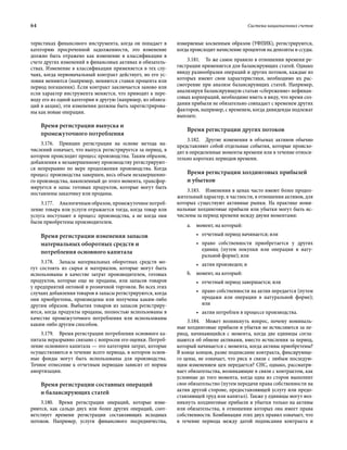 64	 Система национальных счетов
теристиках финансового инструмента, когда он попадает в
категорию просроченной задолженности, это изменение
должно быть отражено как изменение в классификации в
счете других изменений в финансовых активах и обязатель-
ствах. Изменение в классификации применяется в тех слу-
чаях, когда первоначальный контракт действует, но его ус-
ловия меняются (например, меняются ставки процента или
период погашения). Если контракт заключается заново или
если характер инструмента меняется, что приводит к пере-
воду его из одной категории в другую (например, из облига-
ций в акции), эти изменения должны быть зарегистрирова-
ны как новые операции.
Время регистрации выпуска и
промежуточного потребления
3.176.  Принцип регистрации на основе метода на-
числений означает, что выпуск регистрируется за период, в
котором происходит процесс производства. Таким образом,
добавления к незавершенному производству регистрируют-
ся непрерывно по мере продолжения производства. Когда
процесс производства завершен, весь объем незавершенно-
го производства, накопленный до этого момента, трансфор-
мируется в запас готовых продуктов, которые могут быть
поставлены заказчику или проданы.
3.177.  Аналогичным образом, промежуточное потреб­
ление товара или услуги отражается тогда, когда товар или
услуга поступают в процесс производства, а не когда они
были приобретены производителем.
Время регистрации изменения запасов
материальных оборотных средств и
потребления основного капитала
3.178.  Запасы материальных оборотных средств мо-
гут состоять из сырья и материалов, которые могут быть
использованы в качестве затрат производителем, готовых
продуктов, которые еще не проданы, или запасов товаров
у предприятий оптовой и розничной торговли. Во всех этих
случаях добавления товаров в запасы регистрируются, когда
они приобретены, произведены или получены каким-либо
другим образом. Выбытия товаров из запасов регистриру-
ются, когда продукты проданы, полностью использованы в
качестве промежуточного потребления или использованы
каким-либо другим способом.
3.179.  Время регистрации потребления основного ка-
питала неразрывно связано с вопросом его оценки. Потреб­
ление основного капитала — это категория затрат, которые
осуществляются в течение всего периода, в котором основ-
ные фонды могут быть использованы для производства.
Точное отнесение к отчетным периодам зависит от нормы
амортизации.
Время регистрации составных операций
и балансирующих статей
3.180.  Время регистрации операций, которые изме-
ряются, как сальдо двух или более других операций, соот-
ветствует времени регистрации составляющих исходных
потоков. Например, услуги финансового посредничества,
измеряемые косвенным образом (УФПИК), регистрируются,
когда происходит начисление процентов на депозиты и ссуды.
3.181.  То же самое правило в отношении времени ре-
гистрации применяется для балансирующих статей. Однако
ввиду разнообразия операций и других потоков, каждые из
которых имеют свои характеристики, необходимо их рас-
смотрение при анализе балансирующих статей. Например,
анализируя балансирующую статью «сбережение» нефинан-
совых корпораций, необходимо иметь в виду, что время соз-
дания прибыли не обязательно совпадает с временем других
факторов, например, с временем, когда дивиденды подлежат
выплате.
Время регистрации других потоков
3.182.  Другие изменения в объемах активов обычно
представляют собой отдельные события, которые происхо-
дят в определенные моменты времени или в течение относи-
тельно коротких периодов времени.
Время регистрации холдинговых прибылей
и убытков
3.183.  Изменения в ценах часто имеют более продол-
жительный характер, в частности, в отношении активов, для
которых существуют активные рынки. На практике номи-
нальные холдинговые прибыли или убытки могут быть ис-
числены за период времени между двумя моментами:
a.	 момент, на который:
•	 отчетный период начинается; или
•	 право собственности приобретается у других
единиц (путем покупки или операции в нату-
ральной форме); или
•	 актив произведен; и
b.	 момент, на который:
•	 отчетный период завершается; или
•	 право собственности на актив передается (путем
продажи или операции в натуральной форме);
или
•	 актив потреблен в процессе производства.
3.184.  Может возникнуть вопрос, почему номиналь-
ные холдинговые прибыли и убытки не исчисляются за пе-
риод, начинающийся с момента, когда две единицы согла-
шаются об обмене активами, вместо исчисления за период,
который начинается с момента, когда активы приобретены?
В конце концов, разве подписание контракта, фиксирующе-
го цены, не означает, что риск в связи с любым последую-
щим изменением цен передается? СНС, однако, рассматри-
вает обязательства, возникающие в связи с контрактом, как
условные до того момента, когда одна из сторон выполнит
свое обязательство (путем передачи права собственности на
актив другой стороне, предоставляющей услугу или предо-
ставляющей труд или капитал). Также у единицы могут воз-
никнуть холдинговые прибыли и убытки только на активы
или обязательства, в отношении которых она имеет права
собственности. Комбинация этих двух правил означает, что
в течение периода между датой подписания контракта и
 