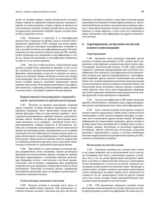 Запасы, потоки и правила ведения счетов	 65
датой, на которую первая сторона осуществляет поставку,
вторая сторона не принимает никаких рисков, связанных с
ценами по этому контракту: вторая сторона не является ни
собственником активов, которые должны быть поставлены,
ни держателем требования к первой стороне, которое долж-
но быть отражено в счетах.
3.185.  Изменения в структуре и в классификации
должны быть отражены на момент, когда в соответствии с
правилами, принятыми в СНС, единица или актив переме-
щаются в другую категорию классификации, отличную от
той, в которой они были классифицированы ранее. Интегри-
рованная система потоков и запасов, такая как СНС, требует,
чтобы отражались все изменения в классификациях, и что-
бы все записи об изменениях в классификации отражались
на один и тот же момент времени.
3.186.  Для того чтобы получить статистические ряды
данных, которые более сравнимы во времени, у кого-то мо-
жет возникнуть желание накапливать изменения в класси-
фикациях, произошедшие за ряд лет и отражать их сразу в
конце всего периода. Однако, несмотря на известную логику
этой процедуры, она не соответствует рекомендациям СНС,
целью которой является получение правильных оценок
уровней показателей. Регистрация изменений в классифика-
ции позволяет, в принципе, реконструировать ряды данных
в соответствии с ситуацией в любом отчетном периоде.
Корректировки международных операций в
связи с различиями во времени регистрации
3.187.  Различия во времени регистрации операций
между странами, которые являются партнерами в между-
народных операциях, могут происходить вследствие раз-
личных факторов. Одна из существенных проблем с реги-
страцией международных операций связана с различием в
часовых поясах. Различия во времени регистрации могут
также возникать из-за задержек с доставкой почты или с
урегулированием спорных вопросов. В большинстве слу-
чаев для составления международных счетов используются
данные на некотором уровне агрегирования (а не на уровне
отдельных отчетов). Некоторые источники данных могут не-
редко обеспечивать только приближение к требуемой основе
регистрации. Представляется важным вносить коррективы
в отношении различий во времени, когда существуют значи-
тельные отклонения от требуемой основы регистрации.
3.188.  При выборе из существующих источников дан-
ных разработчики счетов, возможно, захотят рассмотреть
преимущества использования данных, которые не требуют
внесения корректировки в отношении времени регистра-
ции. Например, отчеты о поступлении ссуд более предпо-
чтительны, чем источники, содержащие даты разрешения
операции или даты программ, которые фактически не были
реализованы. Некоторые источники данных, выбираемые
как наиболее адекватные, могут не содержать данных для со-
ставления платежного баланса.
Статьи баланса активов и пассивов
3.189.  Балансы активов и пассивов могут быть со-
ставлены на любой момент времени. СНС рекомендует со-
ставлять балансы активов и пассивов для всех институци-
ональных секторов на момент, когда один отчетный период
заканчивается и новый отчетный период начинается. Заклю-
чительный баланс активов и пассивов одного периода совпа-
дает с начальным балансом активов и пассивов следующего
периода, и, таким образом, в этом случае нет изменений в
ценах, изменений в классификациях или других экономиче-
ских потоков.
4.	Агрегирование, исчисление на чистой
основе и консолидация
Агрегирование
3.190.  Громадное число отдельных операций, других
потоков и активов, различаемых в СНС, должно быть упо-
рядочено и агрегировано в ограниченное число групп, пред-
ставляющих аналитический интерес. В СНС такие группы
создаются с помощью перекрещивания двух или более клас-
сификаций. Как минимум, классификация институциональ-
ных секторов или отраслей перекрещивается с классифика-
цией операций, других записей о накоплении или активов.
Кроме того, должно проводиться различие между ресурсами
и использованием и между активами и обязательствами. Для
обеспечения более детального анализа группы, созданные
таким образом, могут быть далее подразделены: например,
могут быть выделены конкретные виды продуктов или акти-
вов, функций и типы партнеров по операциям.
3.191.  Так как классификации в СНС имеют несколько
уровней, обозначенных с помощью кодов, корреспондирую-
щие уровни агрегирования могут быть идентифицированы.
3.192.  Хотя с концептуальной точки зрения стоимость
каждого агрегата представляет собой сумму стоимостей всех
элементарных статей соответствующей категории, на прак-
тике часто используются другие методы оценок. Во-первых,
информация об элементарных операциях, других потоках и
активах может быть неполной или ее вообще может не быть.
Во-вторых, данные, полученные из различных первичных
источников, обычно неполностью согласованы вследствие
различий в определениях и охвате, и поэтому необходимо
внесение корректировок на агрегированном уровне для обес­
печения согласованности данных.
Исчисление на чистой основе
3.193.  Отдельные единицы или секторы могут иметь
те же самые операции, как в использовании, так и в ресур-
сах (например, они могут и выплачивать процент, и полу-
чать его), и тот же самый финансовый инструмент может
быть и активом, и обязательством. Когда все элементарные
статьи показываются в счетах по их полной стоимости, ре-
гистрация осуществляется на валовой основе. Процедура, в
соответствии с которой стоимость некоторых элементарных
статей, отраженных на одной стороне счета, вычитается из
стоимости тех же элементарных статей на другой стороне
счета или статей, которые имеют противоположный знак,
называется регистрацией на чистой основе.
3.194.  СНС рекомендует применять валовую основу
регистрации за исключением тех случаев, когда чистая осно-
ва предусмотрена в самой классификации. На самом деле чи-
 