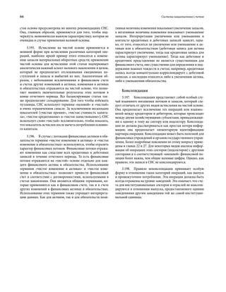 66	 Система национальных счетов
стая основа предусмотрена во многих рекомендациях СНС.
Она, главным образом, применяется для того, чтобы под-
черкнуть экономически важную характеристику, которая не
очевидна в случае применения валовой основы.
3.195.  Исчисление на чистой основе применяется в
неявной форме при исчислении различных категорий опе-
раций, наиболее яркий пример этого относится к измене-
нию запасов материальных оборотных средств; применение
чистой основы для исчисления этой статьи подчеркивает
аналитически важный аспект валового накопления в целом,
который не предполагает отслеживания ежедневных по-
ступлений в запасы и выбытий из них. Аналогичным об-
разом, с небольшими исключениями в финансовом счете
и счетах других изменений в активах, изменения в активах
и обязательствах отражаются на чистой основе, что позво-
ляет выявить окончательные результаты этих потоков в
конце отчетного периода. Все балансирующие статьи так-
же предполагают сальдирование. Для того чтобы избежать
путаницы, СНС использует термины «валовой» и «чистый»
в очень ограниченном смысле. За исключением нескольких
показателей («чистые премии», «чистая стоимость капита-
ла», «чистое кредитование» и «чистое заимствование»), СНС
использует слово «чистый» исключительно, чтобы показать,
что показатель исчислен после вычета потребления основно-
го капитала.
3.196.  В случае с потоками финансовых активов и обя-
зательств термины «чистое изменение в активах» и «чистое
изменение в обязательствах» используются, чтобы отразить
характер финансовых потоков. Финансовые потоки отража-
ют изменения как следствие всех кредитовых и дебетовых
записей в течение отчетного периода. То есть финансовые
потоки отражаются на «чистой» основе отдельно для каж-
дого финансового актива и обязательства. Использование
термино