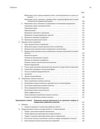 Содержание	 xv
Стр.
Финансовые услуги, предоставляемые в связи с уплатой процентов по ссудам и де-
позитам . . . . . . . . . . . . . . . . . . . . . . . . . . . . . . . . . . . . . . . . . . . . . . . . . . . . . . . . . . . . . . . . . . 	129
Финансовые услуги, связанные с приобре­те­нием и продажей финансовых активов
и обязательств на финансовых рынках  . . . . . . . . . . . . . . . . . . . . . . . . . . . . . . . . . . . . . 	130
8.	 Финансовые услуги, связанные со страхованием и пенсионными программами  . . . . 	130
Страхование, кроме страхования жизни . . . . . . . . . . . . . . . . . . . . . . . . . . . . . . . . . . . . . . . . 	131
Страхование жизни  . . . . . . . . . . . . . . . . . . . . . . . . . . . . . . . . . . . . . . . . . . . . . . . . . . . . . . . . . . . 	132
Перестрахование  . . . . . . . . . . . . . . . . . . . . . . . . . . . . . . . . . . . . . . . . . . . . . . . . . . . . . . . . . . . . . 	133
Программы социального страхования  . . . . . . . . . . . . . . . . . . . . . . . . . . . . . . . . . . . . . . . . . . 	133
Программы стандартизированных гарантий  . . . . . . . . . . . . . . . . . . . . . . . . . . . . . . . . . . . . 	133
9.	 Научные исследования и разработки . . . . . . . . . . . . . . . . . . . . . . . . . . . . . . . . . . . . . . . . . . . 	133
10.	 Производство оригиналов и копий  . . . . . . . . . . . . . . . . . . . . . . . . . . . . . . . . . . . . . . . . . . . . . 	134
G.  Промежуточное потребление  . . . . . . . . . . . . . . . . . . . . . . . . . . . . . . . . . . . . . . . . . . . . . . . . . . . . . . 	135
1.	 Охват промежуточного потребления  . . . . . . . . . . . . . . . . . . . . . . . . . . . . . . . . . . . . . . . . . . . 	135
2.	 Время регистрации и оценка промежуточного потребления  . . . . . . . . . . . . . . . . . . . . . . 	135
3.	 Границы между промежуточным потреблением и оплатой труда . . . . . . . . . . . . . . . . . . 	136
4.	 Границы между промежуточным потреблением и валовым накоплением основного
капитала  . . . . . . . . . . . . . . . . . . . . . . . . . . . . . . . . . . . . . . . . . . . . . . . . . . . . . . . . . . . . . . . . . . . . . 	136
Мелкий инструмент . . . . . . . . . . . . . . . . . . . . . . . . . . . . . . . . . . . . . . . . . . . . . . . . . . . . . . . . . . . 	136
Техническое обслуживание и ремонт . . . . . . . . . . . . . . . . . . . . . . . . . . . . . . . . . . . . . . . . . . . 	136
Научные исследования и разработки . . . . . . . . . . . . . . . . . . . . . . . . . . . . . . . . . . . . . . . . . . . 	137
Разведка и оценка запасов полезных ископаемых . . . . . . . . . . . . . . . . . . . . . . . . . . . . . . . 	137
Военное оборудование  . . . . . . . . . . . . . . . . . . . . . . . . . . . . . . . . . . . . . . . . . . . . . . . . . . . . . . . . 	137
5.	 Услуги, предоставляемые произво­ди­­телям органами государственного управления	137
6.	 Социальные трансферты в натуральной форме . . . . . . . . . . . . . . . . . . . . . . . . . . . . . . . . . . 	137
7.	 Услуги ассоциаций предпринимателей . . . . . . . . . . . . . . . . . . . . . . . . . . . . . . . . . . . . . . . . . . 	138
8.	Аутсорсинг . . . . . . . . . . . . . . . . . . . . . . . . . . . . . . . . . . . . . . . . . . . . . . . . . . . . . . . . . . . . . . . . . . . 	138
9.	 Аренда основных фондов . . . . . . . . . . . . . . . . . . . . . . . . . . . . . . . . . . . . . . . . . . . . . . . . . . . . . . 	138
H.  Потребление основного капитала  . . . . . . . . . . . . . . . . . . . . . . . . . . . . . . . . . . . . . . . . . . . . . . . . . . 	138
1.	 Охват потребления основного капитала  . . . . . . . . . . . . . . . . . . . . . . . . . . . . . . . . . . . . . . . . 	138
2.	 Потребление основного капитала и арендная плата за основные фонды  . . . . . . . . . . . 	139
3.	 Исчисление потребления основного капитала  . . . . . . . . . . . . . . . . . . . . . . . . . . . . . . . . . . . 	140
4.	 Метод непрерывной инвентаризации . . . . . . . . . . . . . . . . . . . . . . . . . . . . . . . . . . . . . . . . . . . 	140
Исчисление валового запаса капитала  . . . . . . . . . . . . . . . . . . . . . . . . . . . . . . . . . . . . . . . . . . 	140
Модели эффективности . . . . . . . . . . . . . . . . . . . . . . . . . . . . . . . . . . . . . . . . . . . . . . . . . . . . . . . 	140
Темпы изменения потребления основного капитала  . . . . . . . . . . . . . . . . . . . . . . . . . . . . . 	141
Стоимость потребления основного капитала  . . . . . . . . . . . . . . . . . . . . . . . . . . . . . . . . . . . . 	141
Приложение к главе 6. Отделение выпуска деятельности по хранению товаров от
холдинговых прибылей и убытков  . . . . . . . . . . . . . . . . . . . . . . . . . . . 	141
А. Введение  . . . . . . . . . . . . . . . . . . . . . . . . . . . . . . . . . . . . . . . . . . . . . . . . . . . . . . . . . . . . . . . . . . . . . . . . . 	141
1.	 Затраты на хранение и холдинговые прибыли и убытки  . . . . . . . . . . . . . . . . . . . . . . . . . . 	141
В.  Товары, реальная стоимость которых меняется с течением времени  . . . . . . . . . . . . . . . . . . . 	142
1.	 Товары с длительным периодом производства . . . . . . . . . . . . . . . . . . . . . . . . . . . . . . . . . . . 	142
2.	 Товары, физические характеристики которых меняются  . . . . . . . . . . . . . . . . . . . . . . . . . 	142
3.	 Товары с сезонными характеристиками спроса и предложения . . . . . . . . . . . . . . . . . . . 	143
4.	 Кто получает выгоду от увеличения стоимости товаров, находящихся в запасах?  . . . 	144
5.	 Когда отражается выпуск деятельности по хранению? . . . . . . . . . . . . . . . . . . . . . . . . . . . . 	144
 