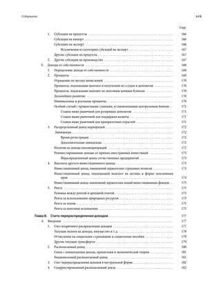 Содержание	 xvii
Стр.
1.	 Субсидии на продукты  . . . . . . . . . . . . . . . . . . . . . . . . . . . . . . . . . . . . . . . . . . . . . . . . . . . . . . . . 	166
Субсидии на импорт . . . . . . . . . . . . . . . . . . . . . . . . . . . . . . . . . . . . . . . . . . . . . . . . . . . . . . . . . . . 	166
Субсидии на экспорт  . . . . . . . . . . . . . . . . . . . . . . . . . . . . . . . . . . . . . . . . . . . . . . . . . . . . . . . . . . 	166
Исключения из категории субсидий на экспорт  . . . . . . . . . . . . . . . . . . . . . . . . . . . . . 	167
Другие субсидии на продукты . . . . . . . . . . . . . . . . . . . . . . . . . . . . . . . . . . . . . . . . . . . . . . . . . . 	167
2.	 Другие субсидии на производство . . . . . . . . . . . . . . . . . . . . . . . . . . . . . . . . . . . . . . . . . . . . . . 	167
Е.  Доходы от собственности  . . . . . . . . . . . . . . . . . . . . . . . . . . . . . . . . . . . . . . . . . . . . . . . . . . . . . . . . . . 	168
1.	 Определение дохода от собственности  . . . . . . . . . . . . . . . . . . . . . . . . . . . . . . . . . . . . . . . . . . 	168
2.	Проценты  . . . . . . . . . . . . . . . . . . . . . . . . . . . . . . . . . . . . . . . . . . . . . . . . . . . . . . . . . . . . . . . . . . . . 	169
Отражение по методу начислений  . . . . . . . . . . . . . . . . . . . . . . . . . . . . . . . . . . . . . . . . . . . . . . 	170
Проценты, подлежащие выплате и получению по ссудам и депозитам  . . . . . . . . . . . . . 	170
Проценты, подлежащие выплате по долговым ценным бумагам . . . . . . . . . . . . . . . . . . . 	170
Дальнейшее развитие  . . . . . . . . . . . . . . . . . . . . . . . . . . . . . . . . . . . . . . . . . . . . . . . . . . . . . . . . . 	170
Номинальные и реальные проценты . . . . . . . . . . . . . . . . . . . . . . . . . . . . . . . . . . . . . . . . . . . . 	170
Особый случай с процентными ставками, установленными центральным банком . . . 	171
Ставки ниже рыночной для резервных депозитов  . . . . . . . . . . . . . . . . . . . . . . . . . . . 	171
Ставки выше рыночной для поддержки валюты  . . . . . . . . . . . . . . . . . . . . . . . . . . . . . 	171
Ставки ниже рыночной для приоритетных отраслей . . . . . . . . . . . . . . . . . . . . . . . . . 	171
3.	 Распределенный доход корпораций . . . . . . . . . . . . . . . . . . . . . . . . . . . . . . . . . . . . . . . . . . . . . 	172
Дивиденды . . . . . . . . . . . . . . . . . . . . . . . . . . . . . . . . . . . . . . . . . . . . . . . . . . . . . . . . . . . . . . . . . . . 	172
Время регистрации  . . . . . . . . . . . . . . . . . . . . . . . . . . . . . . . . . . . . . . . . . . . . . . . . . . . . . . . 	172
Дополнительные дивиденды . . . . . . . . . . . . . . . . . . . . . . . . . . . . . . . . . . . . . . . . . . . . . . . 	172
Изъятие из дохода квазикорпораций  . . . . . . . . . . . . . . . . . . . . . . . . . . . . . . . . . . . . . . . . . . . 	172
Реинвестированные доходы от прямых иностранных инвестиций  . . . . . . . . . . . . . . . . 	173
Нераспределенный доход отечественных предприятий . . . . . . . . . . . . . . . . . . . . . . 	173
4.	 Выплаты другого инвестиционного дохода . . . . . . . . . . . . . . . . . . . . . . . . . . . . . . . . . . . . . . 	173
Инвестиционный доход, вмененный держателям страховых полисов . . . . . . . . . . . . . . 	173
Инвестиционный доход, подлежащий выплате на активы в форме пенсионных
прав  . . . . . . . . . . . . . . . . . . . . . . . . . . . . . . . . . . . . . . . . . . . . . . . . . . . . . . . . . . . . . . . . . . . . . 	174
Инвестиционный доход, вмененный держателям акций инвестиционных фондов . . . 	175
5.	Рента  . . . . . . . . . . . . . . . . . . . . . . . . . . . . . . . . . . . . . . . . . . . . . . . . . . . . . . . . . . . . . . . . . . . . . . . . 	175
Разница между рентой и арендной платой  . . . . . . . . . . . . . . . . . . . . . . . . . . . . . . . . . . . . . . 	175
Рента за использование природных ресурсов . . . . . . . . . . . . . . . . . . . . . . . . . . . . . . . . . . . . 	175
Рента за землю . . . . . . . . . . . . . . . . . . . . . . . . . . . . . . . . . . . . . . . . . . . . . . . . . . . . . . . . . . . . . . . . 	175
Рента за полезные ископаемые  . . . . . . . . . . . . . . . . . . . . . . . . . . . . . . . . . . . . . . . . . . . . . . . . . 	175
Глава 8.  Счета перераспределения доходов  . . . . . . . . . . . . . . . . . . . . . . . . . . . . . . . . . . . . . . . . . . 	177
А. Введение  . . . . . . . . . . . . . . . . . . . . . . . . . . . . . . . . . . . . . . . . . . . . . . . . . . . . . . . . . . . . . . . . . . . . . . . . . 	177
1.	 Счет вторичного распределения доходов  . . . . . . . . . . . . . . . . . . . . . . . . . . . . . . . . . . . . . . . . 	177
Текущие налоги на доходы, имущество и т. д.  . . . . . . . . . . . . . . . . . . . . . . . . . . . . . . . . . . . . 	178
Отчисления на социальное страхование и социальные пособия . . . . . . . . . . . . . . . . . . . 	179
Другие текущие трансферты  . . . . . . . . . . . . . . . . . . . . . . . . . . . . . . . . . . . . . . . . . . . . . . . . . . . 	179
2.	 Располагаемый доход . . . . . . . . . . . . . . . . . . . . . . . . . . . . . . . . . . . . . . . . . . . . . . . . . . . . . . . . . . 	180
Связь с концепциями дохода, принятыми в экономической теории . . . . . . . . . . . . . . . . 	181
Национальный располагаемый доход . . . . . . . . . . . . . . . . . . . . . . . . . . . . . . . . . . . . . . . . . . . 	181
3.	 Счет перераспределения доходов в натуральной форме  . . . . . . . . . . . . . . . . . . . . . . . . . . 	182
4.	 Скорректированный располагаемый доход . . . . . . . . . . . . . . . . . . . . . . . . . . . . . . . . . . . . . . 	182
 