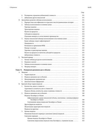 Содержание	 xxvii
Стр.
6.	 Расширение отражения добавленной стоимости . . . . . . . . . . . . . . . . . . . . . . . . . . . . . . . . . 	331
7.	 Добавление других показателей  . . . . . . . . . . . . . . . . . . . . . . . . . . . . . . . . . . . . . . . . . . . . . . . . 	331
D.  Дальнейшее развитие таблицы использования . . . . . . . . . . . . . . . . . . . . . . . . . . . . . . . . . . . . . . . 	331
1.	 Перекрестная классификация по отрас­лям и институциональным секторам  . . . . . . . 	331
2.	 Таблица использования в основных ценах . . . . . . . . . . . . . . . . . . . . . . . . . . . . . . . . . . . . . . . 	332
Торговые наценки . . . . . . . . . . . . . . . . . . . . . . . . . . . . . . . . . . . . . . . . . . . . . . . . . . . . . . . . . . . . . 	332
Транспортные наценки  . . . . . . . . . . . . . . . . . . . . . . . . . . . . . . . . . . . . . . . . . . . . . . . . . . . . . . . . 	332
Налоги на продукты . . . . . . . . . . . . . . . . . . . . . . . . . . . . . . . . . . . . . . . . . . . . . . . . . . . . . . . . . . . 	333
Субсидии на продукты . . . . . . . . . . . . . . . . . . . . . . . . . . . . . . . . . . . . . . . . . . . . . . . . . . . . . . . . 	333
Отделение импорта от отечественного производства . . . . . . . . . . . . . . . . . . . . . . . . . . . . . 	333
3.	 Оценка показателей таблицы использо­вания в постоянных ценах . . . . . . . . . . . . . . . . . 	333
Какие таблицы следует дефлятировать? . . . . . . . . . . . . . . . . . . . . . . . . . . . . . . . . . . . . . . . . . 	333
Однородность  . . . . . . . . . . . . . . . . . . . . . . . . . . . . . . . . . . . . . . . . . . . . . . . . . . . . . . . . . . . . . . . . 	334
Возможность применения ИПЦ  . . . . . . . . . . . . . . . . . . . . . . . . . . . . . . . . . . . . . . . . . . . . . . . . 	335
Импорт и экспорт . . . . . . . . . . . . . . . . . . . . . . . . . . . . . . . . . . . . . . . . . . . . . . . . . . . . . . . . . . . . . 	335
Торговые и транспортные наценки  . . . . . . . . . . . . . . . . . . . . . . . . . . . . . . . . . . . . . . . . . . . . . 	335
Налоги на продукты за вычетом субсидий на продукты  . . . . . . . . . . . . . . . . . . . . . . . . . . 	335
Добавленная стоимость  . . . . . . . . . . . . . . . . . . . . . . . . . . . . . . . . . . . . . . . . . . . . . . . . . . . . . . . 	335
E.  Числовой пример . . . . . . . . . . . . . . . . . . . . . . . . . . . . . . . . . . . . . . . . . . . . . . . . . . . . . . . . . . . . . . . . . . 	336
1.	 Полная таблица ресурсов и использования . . . . . . . . . . . . . . . . . . . . . . . . . . . . . . . . . . . . . . 	336
2.	 Наценки и налоги . . . . . . . . . . . . . . . . . . . . . . . . . . . . . . . . . . . . . . . . . . . . . . . . . . . . . . . . . . . . . 	337
3.	 Таблица использования в основных ценах . . . . . . . . . . . . . . . . . . . . . . . . . . . . . . . . . . . . . . . 	337
4. 	 Матрица импорта . . . . . . . . . . . . . . . . . . . . . . . . . . . . . . . . . . . . . . . . . . . . . . . . . . . . . . . . . . . . . 	337
Глава 15.  Измерения динамики цен и объема . . . . . . . . . . . . . . . . . . . . . . . . . . . . . . . . . . . . . . . . . 	347
A. Введение  . . . . . . . . . . . . . . . . . . . . . . . . . . . . . . . . . . . . . . . . . . . . . . . . . . . . . . . . . . . . . . . . . . . . . . . . . 	347
1.	 Теория индексов  . . . . . . . . . . . . . . . . . . . . . . . . . . . . . . . . . . . . . . . . . . . . . . . . . . . . . . . . . . . . . . 	347
2.	 Индексы динамики цен и объемов  . . . . . . . . . . . . . . . . . . . . . . . . . . . . . . . . . . . . . . . . . . . . . 	347
3.	 Международные сравнения цен  . . . . . . . . . . . . . . . . . . . . . . . . . . . . . . . . . . . . . . . . . . . . . . . . 	348
4.	 Дополнительная информация . . . . . . . . . . . . . . . . . . . . . . . . . . . . . . . . . . . . . . . . . . . . . . . . . . 	348
B.  Краткий обзор теории индексов  . . . . . . . . . . . . . . . . . . . . . . . . . . . . . . . . . . . . . . . . . . . . . . . . . . . . 	348
1.	 Количества, цены и стоимости  . . . . . . . . . . . . . . . . . . . . . . . . . . . . . . . . . . . . . . . . . . . . . . . . . 	348
Аддитивность количеств, цен и стоимостей  . . . . . . . . . . . . . . . . . . . . . . . . . . . . . . . . . . . . . 	348
Индексы объема, количества, цены и единицы стоимости  . . . . . . . . . . . . . . . . . . . . . . . . 	348
2.	 Индексы динамики цен и объемов . . . . . . . . . . . . . . . . . . . . . . . . . . . . . . . . . . . . . . . . . . . . . . 	349
Индексы Ласпейреса и Пааше  . . . . . . . . . . . . . . . . . . . . . . . . . . . . . . . . . . . . . . . . . . . . . . . . . . 	349
Дефлятирование и ряды показателей объема, полученные с помощью формул
Ласпейреса и Пааше  . . . . . . . . . . . . . . . . . . . . . . . . . . . . . . . . . . . . . . . . . . . . . . . . . . 	349
Соотношение между индексами Ласпейреса и Пааше  . . . . . . . . . . . . . . . . . . . . . . . . 	350
Другие формулы индексов  . . . . . . . . . . . . . . . . . . . . . . . . . . . . . . . . . . . . . . . . . . . . . . . . . . . . 	350
Желательные характеристики индексов  . . . . . . . . . . . . . . . . . . . . . . . . . . . . . . . . . . . . . . . . 	351
Индексы на практике . . . . . . . . . . . . . . . . . . . . . . . . . . . . . . . . . . . . . . . . . . . . . . . . . . . . . . . . . . 	351
3.	 Цепные индексы  . . . . . . . . . . . . . . . . . . . . . . . . . . . . . . . . . . . . . . . . . . . . . . . . . . . . . . . . . . . . . . 	352
Изменение базисного периода и сцепление (увязка) индексов . . . . . . . . . . . . . . . . . . . . . 	352
Сцепление периодов  . . . . . . . . . . . . . . . . . . . . . . . . . . . . . . . . . . . . . . . . . . . . . . . . . . . . . . . . . . 	352
Цепные индексы Ласпейреса и Пааше  . . . . . . . . . . . . . . . . . . . . . . . . . . . . . . . . . . . . . . 	352
Сцепление квартальных индексов типа Ласпейреса с годовыми весами  . . . . . . . 	353
 