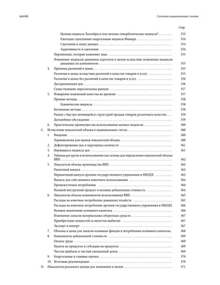 xxviii	 Система национальных счетов
Стр.
Цепные индексы Ласпейреса или цепные гиперболические индексы?  . . . . . . . . . 	353
Ежегодно сцепленные квартальные индексы Фишера . . . . . . . . . . . . . . . . . . . . . . . . 	354
Сцепление и охват данных . . . . . . . . . . . . . . . . . . . . . . . . . . . . . . . . . . . . . . . . . . . . . . . . . 	354
Аддитивность и сцепление  . . . . . . . . . . . . . . . . . . . . . . . . . . . . . . . . . . . . . . . . . . . . . . . . 	354
Переменные, которые изменяют знак . . . . . . . . . . . . . . . . . . . . . . . . . . . . . . . . . . . . . . . . . . . 	355
Изменение индексов динамики агрегатов в целом вследствие изменения индексов
динамики их компонентов  . . . . . . . . . . . . . . . . . . . . . . . . . . . . . . . . . . . . . . . . . . . . . . . . 	355
4.	 Причины различий в ценах . . . . . . . . . . . . . . . . . . . . . . . . . . . . . . . . . . . . . . . . . . . . . . . . . . . . 	355
Различия в ценах вследствие различий в качестве товаров и услуг . . . . . . . . . . . . . . . . . 	355
Различия в ценах без различий в качестве товаров и услуг . . . . . . . . . . . . . . . . . . . . . . . . 	356
Дискриминация цен  . . . . . . . . . . . . . . . . . . . . . . . . . . . . . . . . . . . . . . . . . . . . . . . . . . . . . . . . . . 	356
Существование параллельных рынков . . . . . . . . . . . . . . . . . . . . . . . . . . . . . . . . . . . . . . . . . . 	357
5.	 Измерение изменений качества во времени  . . . . . . . . . . . . . . . . . . . . . . . . . . . . . . . . . . . . . 	357
Прямые методы . . . . . . . . . . . . . . . . . . . . . . . . . . . . . . . . . . . . . . . . . . . . . . . . . . . . . . . . . . . . . . . 	358
Гедонические индексы  . . . . . . . . . . . . . . . . . . . . . . . . . . . . . . . . . . . . . . . . . . . . . . . . . . . . 	358
Косвенные методы  . . . . . . . . . . . . . . . . . . . . . . . . . . . . . . . . . . . . . . . . . . . . . . . . . . . . . . . . . . . . 	358
Рынки с быстро меняющейся структурой продаж товаров различного качества . . . . 	359
Дальнейшее обсуждение . . . . . . . . . . . . . . . . . . . . . . . . . . . . . . . . . . . . . . . . . . . . . . . . . . . . . . . 	359
6.	 Практические преимущества использо­вания цепных индексов  . . . . . . . . . . . . . . . . . . . 	360
C.  Исчисление показателей объема в национальных счетах . . . . . . . . . . . . . . . . . . . . . . . . . . . . . . 	360
1.	Введение  . . . . . . . . . . . . . . . . . . . . . . . . . . . . . . . . . . . . . . . . . . . . . . . . . . . . . . . . . . . . . . . . . . . . . 	360
Терминология для оценок показателей объема . . . . . . . . . . . . . . . . . . . . . . . . . . . . . . . . . . . 	360
2.	 Дефлятирование цен и переоценка количеств  . . . . . . . . . . . . . . . . . . . . . . . . . . . . . . . . . . . 	361
3.	 Имеющиеся индексы цен  . . . . . . . . . . . . . . . . . . . . . . . . . . . . . . . . . . . . . . . . . . . . . . . . . . . . . . 	361
4.	 Таблица ресурсов и использования как основа для определения показателей объема
ВВП . . . . . . . . . . . . . . . . . . . . . . . . . . . . . . . . . . . . . . . . . . . . . . . . . . . . . . . . . . . . . . . . . . . . . . . . . . 	362
5.	 Показатели объема производства ВВП  . . . . . . . . . . . . . . . . . . . . . . . . . . . . . . . . . . . . . . . . . 	362
Рыночный выпуск  . . . . . . . . . . . . . . . . . . . . . . . . . . . . . . . . . . . . . . . . . . . . . . . . . . . . . . . . . . . . 	362
Нерыночный выпуск органов государст­венного управления и НКОДХ  . . . . . . . . . . . . 	362
Выпуск для собственного конечного использования  . . . . . . . . . . . . . . . . . . . . . . . . . . . . . 	364
Промежуточное потребление  . . . . . . . . . . . . . . . . . . . . . . . . . . . . . . . . . . . . . . . . . . . . . . . . . . 	364
Валовой внутренний продукт и валовая добавленная стоимость . . . . . . . . . . . . . . . . . . 	364
6.	 Показатели объема компонентов использо­вания ВВП . . . . . . . . . . . . . . . . . . . . . . . . . . . . 	365
Расходы на конечное потребление домашних хозяйств . . . . . . . . . . . . . . . . . . . . . . . . . . . 	365
Расходы на конечное потребление органов государственного управления и НКОДХ	366
Валовое накопление основного капитала . . . . . . . . . . . . . . . . . . . . . . . . . . . . . . . . . . . . . . . . 	366
Изменение запасов материальных оборотных средств . . . . . . . . . . . . . . . . . . . . . . . . . . . . 	367
Приобретение ценностей за вычетом выбытия  . . . . . . . . . . . . . . . . . . . . . . . . . . . . . . . . . . 	367
Экспорт и импорт . . . . . . . . . . . . . . . . . . . . . . . . . . . . . . . . . . . . . . . . . . . . . . . . . . . . . . . . . . . . . 	367
7.	 Объемы и цены для запасов основных фондов и потребления основного капитала . 	368
8.	 Компоненты добавленной стоимости  . . . . . . . . . . . . . . . . . . . . . . . . . . . . . . . . . . . . . . . . . . . 	369
Оплата труда  . . . . . . . . . . . . . . . . . . . . . . . . . . . . . . . . . . . . . . . . . . . . . . . . . . . . . . . . . . . . . . . . . 	369
Налоги на продукты и субсидии на продукты  . . . . . . . . . . . . . . . . . . . . . . . . . . . . . . . . . . . 	369
Чистая прибыль и чистый смешанный доход  . . . . . . . . . . . . . . . . . . . . . . . . . . . . . . . . . . . . 	369
9.	 Квартальные и годовые оценки  . . . . . . . . . . . . . . . . . . . . . . . . . . . . . . . . . . . . . . . . . . . . . . . . 	370
10.	 Итоговые рекомендации . . . . . . . . . . . . . . . . . . . . . . . . . . . . . . . . . . . . . . . . . . . . . . . . . . . . . . . 	370
D.  Показатели реального дохода для экономики в целом  . . . . . . . . . . . . . . . . . . . . . . . . . . . . . . . . 	371
 