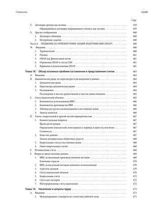 Содержание	 xxxiii
Стр.
U.  Договоры аренды как активы  . . . . . . . . . . . . . . . . . . . . . . . . . . . . . . . . . . . . . . . . . . . . . . . . . . . . . . 	459
Обращающиеся договоры операционного лизинга как активы . . . . . . . . . . . . . . . . . . . . 	459
V.  Другие соображения  . . . . . . . . . . . . . . . . . . . . . . . . . . . . . . . . . . . . . . . . . . . . . . . . . . . . . . . . . . . . . . 	460
1.	 Договоры таймшера . . . . . . . . . . . . . . . . . . . . . . . . . . . . . . . . . . . . . . . . . . . . . . . . . . . . . . . . . . . 	460
2.	 Потерянные задатки . . . . . . . . . . . . . . . . . . . . . . . . . . . . . . . . . . . . . . . . . . . . . . . . . . . . . . . . . . 	460
Часть 6.  ОПЦИОНЫ НА ПРИОБРЕТЕНИЕ АКЦИЙ РАБОТНИКАМИ (ОПАР) . . . . . . . . . . . . . 	460
W. Введение . . . . . . . . . . . . . . . . . . . . . . . . . . . . . . . . . . . . . . . . . . . . . . . . . . . . . . . . . . . . . . . . . . . . . . . . . 	460
1.	Терминология  . . . . . . . . . . . . . . . . . . . . . . . . . . . . . . . . . . . . . . . . . . . . . . . . . . . . . . . . . . . . . . . . 	460
2.	Оценка . . . . . . . . . . . . . . . . . . . . . . . . . . . . . . . . . . . . . . . . . . . . . . . . . . . . . . . . . . . . . . . . . . . . . . . 	461
3.	 ОПАР как финансовый актив  . . . . . . . . . . . . . . . . . . . . . . . . . . . . . . . . . . . . . . . . . . . . . . . . . . 	461
4.	 Отражение ОПАР в счетах СНС  . . . . . . . . . . . . . . . . . . . . . . . . . . . . . . . . . . . . . . . . . . . . . . . . 	461
5.	 Вариации в использовании ОПАР  . . . . . . . . . . . . . . . . . . . . . . . . . . . . . . . . . . . . . . . . . . . . . . 	461
Глава 18.  Обзор основных проблем составления и представления счетов  . . . . . . . . . . . 	463
А. Введение  . . . . . . . . . . . . . . . . . . . . . . . . . . . . . . . . . . . . . . . . . . . . . . . . . . . . . . . . . . . . . . . . . . . . . . . . . 	463
В.  Динамические ряды, их пересмотры и расхождения в данных . . . . . . . . . . . . . . . . . . . . . . . . . 	464
1.	 Динамические ряды . . . . . . . . . . . . . . . . . . . . . . . . . . . . . . . . . . . . . . . . . . . . . . . . . . . . . . . . . . . 	464
2.	 Пересмотры динамических рядов  . . . . . . . . . . . . . . . . . . . . . . . . . . . . . . . . . . . . . . . . . . . . . . 	464
3.	Расхождения  . . . . . . . . . . . . . . . . . . . . . . . . . . . . . . . . . . . . . . . . . . . . . . . . . . . . . . . . . . . . . . . . . 	464
Расхождение в чистом кредитовании и чистом заимствовании  . . . . . . . . . . . . . . . . . . . 	465
С.  Счета показателей объемов  . . . . . . . . . . . . . . . . . . . . . . . . . . . . . . . . . . . . . . . . . . . . . . . . . . . . . . . . 	465
1.	 Компоненты использования ВВП . . . . . . . . . . . . . . . . . . . . . . . . . . . . . . . . . . . . . . . . . . . . . . . 	466
2.	 Компоненты производства ВВП  . . . . . . . . . . . . . . . . . . . . . . . . . . . . . . . . . . . . . . . . . . . . . . . . 	466
3.	 Таблицы ресурсов и использования в постоянных ценах  . . . . . . . . . . . . . . . . . . . . . . . . . 	466
4.	 Запасы капитала . . . . . . . . . . . . . . . . . . . . . . . . . . . . . . . . . . . . . . . . . . . . . . . . . . . . . . . . . . . . . . 	466
D.  Счета с квартальной и другой частой периодичностью  . . . . . . . . . . . . . . . . . . . . . . . . . . . . . . . 	467
1.	 Концептуальные вопросы  . . . . . . . . . . . . . . . . . . . . . . . . . . . . . . . . . . . . . . . . . . . . . . . . . . . . . 	467
Время регистрации . . . . . . . . . . . . . . . . . . . . . . . . . . . . . . . . . . . . . . . . . . . . . . . . . . . . . . . . . . . 	467
Определение показателей, относящихся к периоду в один год или более  . . . . . . . . . . . 	467
Сезонность . . . . . . . . . . . . . . . . . . . . . . . . . . . . . . . . . . . . . . . . . . . . . . . . . . . . . . . . . . . . . . . . . . . 	467
2.	 Качество данных . . . . . . . . . . . . . . . . . . . . . . . . . . . . . . . . . . . . . . . . . . . . . . . . . . . . . . . . . . . . . . 	467
Запасы материальных оборотных средств . . . . . . . . . . . . . . . . . . . . . . . . . . . . . . . . . . . . . . . 	468
3.	 Квартальные счета в постоянных ценах . . . . . . . . . . . . . . . . . . . . . . . . . . . . . . . . . . . . . . . . . 	468
4.	 Охват квартальных счетов . . . . . . . . . . . . . . . . . . . . . . . . . . . . . . . . . . . . . . . . . . . . . . . . . . . . . 	468
Е.  Региональные счета  . . . . . . . . . . . . . . . . . . . . . . . . . . . . . . . . . . . . . . . . . . . . . . . . . . . . . . . . . . . . . . . 	468
F.  Вопросы представления данных  . . . . . . . . . . . . . . . . . . . . . . . . . . . . . . . . . . . . . . . . . . . . . . . . . . . . 	469
1.	 ВВП, исчисленный производственным методом  . . . . . . . . . . . . . . . . . . . . . . . . . . . . . . . . . 	469
Ключевые отрасли  . . . . . . . . . . . . . . . . . . . . . . . . . . . . . . . . . . . . . . . . . . . . . . . . . . . . . . . . . . . . 	470
2.	 ВВП, исчисленный методом конечного использования  . . . . . . . . . . . . . . . . . . . . . . . . . . . 	470
3.	 Агрегаты доходов  . . . . . . . . . . . . . . . . . . . . . . . . . . . . . . . . . . . . . . . . . . . . . . . . . . . . . . . . . . . . . 	470
4.	 Счета показателей объемов  . . . . . . . . . . . . . . . . . . . . . . . . . . . . . . . . . . . . . . . . . . . . . . . . . . . . 	470
5.	 Квартальные счета . . . . . . . . . . . . . . . . . . . . . . . . . . . . . . . . . . . . . . . . . . . . . . . . . . . . . . . . . . . . 	472
6.	 Счета для секторов . . . . . . . . . . . . . . . . . . . . . . . . . . . . . . . . . . . . . . . . . . . . . . . . . . . . . . . . . . . . 	472
7.	 Интегрированные счета накопления . . . . . . . . . . . . . . . . . . . . . . . . . . . . . . . . . . . . . . . . . . . . 	472
Глава 19.  Население и затраты труда . . . . . . . . . . . . . . . . . . . . . . . . . . . . . . . . . . . . . . . . . . . . . . . . . . 	473
А. Введение  . . . . . . . . . . . . . . . . . . . . . . . . . . . . . . . . . . . . . . . . . . . . . . . . . . . . . . . . . . . . . . . . . . . . . . . . . 	473
1.	 Международные стандарты по статис­ти­ке рабочей силы  . . . . . . . . . . . . . . . . . . . . . . . . . 	473
 