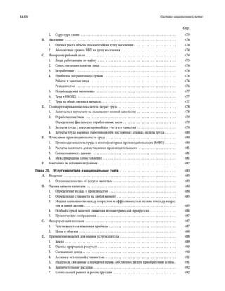 xxxiv	 Система национальных счетов
Стр.
2.	 Структура главы . . . . . . . . . . . . . . . . . . . . . . . . . . . . . . . . . . . . . . . . . . . . . . . . . . . . . . . . . . . . . . 	473
В. Население  . . . . . . . . . . . . . . . . . . . . . . . . . . . . . . . . . . . . . . . . . . . . . . . . . . . . . . . . . . . . . . . . . . . . . . . . 	474
1.	 Оценки роста объема показателей на душу населения . . . . . . . . . . . . . . . . . . . . . . . . . . . . 	474
2.	 Абсолютные уровни ВВП на душу населения  . . . . . . . . . . . . . . . . . . . . . . . . . . . . . . . . . . . . 	474
С.  Измерение рабочей силы . . . . . . . . . . . . . . . . . . . . . . . . . . . . . . . . . . . . . . . . . . . . . . . . . . . . . . . . . . . 	474
1.	 Лица, работающие по найму  . . . . . . . . . . . . . . . . . . . . . . . . . . . . . . . . . . . . . . . . . . . . . . . . . . . 	475
2.	 Самостоятельно занятые лица  . . . . . . . . . . . . . . . . . . . . . . . . . . . . . . . . . . . . . . . . . . . . . . . . . 	476
3.	Безработные . . . . . . . . . . . . . . . . . . . . . . . . . . . . . . . . . . . . . . . . . . . . . . . . . . . . . . . . . . . . . . . . . . 	476
4.	 Проблемы пограничных случаев  . . . . . . . . . . . . . . . . . . . . . . . . . . . . . . . . . . . . . . . . . . . . . . . 	476
Работы и занятые лица  . . . . . . . . . . . . . . . . . . . . . . . . . . . . . . . . . . . . . . . . . . . . . . . . . . . . . . . . 	476
Резидентство  . . . . . . . . . . . . . . . . . . . . . . . . . . . . . . . . . . . . . . . . . . . . . . . . . . . . . . . . . . . . . . . . . 	476
5.	 Ненаблюдаемая экономика  . . . . . . . . . . . . . . . . . . . . . . . . . . . . . . . . . . . . . . . . . . . . . . . . . . . . 	477
6.	 Труд в НКОДХ  . . . . . . . . . . . . . . . . . . . . . . . . . . . . . . . . . . . . . . . . . . . . . . . . . . . . . . . . . . . . . . . . 	477
7.	 Труд на общественных началах . . . . . . . . . . . . . . . . . . . . . . . . . . . . . . . . . . . . . . . . . . . . . . . . . 	477
D.  Стандартизированные показатели затрат труда . . . . . . . . . . . . . . . . . . . . . . . . . . . . . . . . . . . . . . 	478
1.	 Занятость в пересчете на эквивалент полной занятости  . . . . . . . . . . . . . . . . . . . . . . . . . . 	478
2.	 Отработанные часы  . . . . . . . . . . . . . . . . . . . . . . . . . . . . . . . . . . . . . . . . . . . . . . . . . . . . . . . . . . . 	479
Определение фактически отработанных часов  . . . . . . . . . . . . . . . . . . . . . . . . . . . . . . . . . . 	479
3.	 Затраты труда с корректировкой для учета его качества  . . . . . . . . . . . . . . . . . . . . . . . . . . 	479
4.	 Затраты труда наемных работников при постоянных ставках оплаты труда . . . . . . . . 	480
Е.  Исчисление производительности труда . . . . . . . . . . . . . . . . . . . . . . . . . . . . . . . . . . . . . . . . . . . . . . 	480
1.	 Производительность труда и много­фак­торная производительность (МФП) . . . . . . . . 	480
2.	 Расчеты занятости для исчисления производительности  . . . . . . . . . . . . . . . . . . . . . . . . . 	481
3.	 Согласованность данных  . . . . . . . . . . . . . . . . . . . . . . . . . . . . . . . . . . . . . . . . . . . . . . . . . . . . . . 	481
4.	 Международные сопоставления . . . . . . . . . . . . . . . . . . . . . . . . . . . . . . . . . . . . . . . . . . . . . . . . 	481
F.  Замечания об источниках данных . . . . . . . . . . . . . . . . . . . . . . . . . . . . . . . . . . . . . . . . . . . . . . . . . . . 	482
Глава 20.  Услуги капитала и национальные счета  . . . . . . . . . . . . . . . . . . . . . . . . . . . . . . . . . . . . . 	483
А. Введение  . . . . . . . . . . . . . . . . . . . . . . . . . . . . . . . . . . . . . . . . . . . . . . . . . . . . . . . . . . . . . . . . . . . . . . . . . 	483
1.	 Основные понятия об услугах капитала . . . . . . . . . . . . . . . . . . . . . . . . . . . . . . . . . . . . . . . . . 	483
В.  Оценка запасов капитала  . . . . . . . . . . . . . . . . . . . . . . . . . . . . . . . . . . . . . . . . . . . . . . . . . . . . . . . . . . 	484
1.	 Определение вклада в производство . . . . . . . . . . . . . . . . . . . . . . . . . . . . . . . . . . . . . . . . . . . . 	484
2.	 Определение стоимости на любой момент . . . . . . . . . . . . . . . . . . . . . . . . . . . . . . . . . . . . . . . 	485
3.	 Модели зависимости между возрастом и эффективностью актива и между возрас-
том и ценой актива . . . . . . . . . . . . . . . . . . . . . . . . . . . . . . . . . . . . . . . . . . . . . . . . . . . . . . . . . . . . 	485
4.	 Особый случай моделей снижения в геометрической прогрессии  . . . . . . . . . . . . . . . . . 	486
5.	 Практические соображения . . . . . . . . . . . . . . . . . . . . . . . . . . . . . . . . . . . . . . . . . . . . . . . . . . . . 	487
С.  Интерпретация потоков  . . . . . . . . . . . . . . . . . . . . . . . . . . . . . . . . . . . . . . . . . . . . . . . . . . . . . . . . . . . 	487
1.	 Услуги капитала и валовая прибыль  . . . . . . . . . . . . . . . . . . . . . . . . . . . . . . . . . . . . . . . . . . . . 	487
2.	 Цены и объемы  . . . . . . . . . . . . . . . . . . . . . . . . . . . . . . . . . . . . . . . . . . . . . . . . . . . . . . . . . . . . . . . 	488
D.  Применение моделей для оценок услуг капитала . . . . . . . . . . . . . . . . . . . . . . . . . . . . . . . . . . . . . 	488
1.	Земля  . . . . . . . . . . . . . . . . . . . . . . . . . . . . . . . . . . . . . . . . . . . . . . . . . . . . . . . . . . . . . . . . . . . . . . . . 	489
2.	 Оценка природных ресурсов . . . . . . . . . . . . . . . . . . . . . . . . . . . . . . . . . . . . . . . . . . . . . . . . . . . 	490
3.	 Смешанный доход  . . . . . . . . . . . . . . . . . . . . . . . . . . . . . . . . . . . . . . . . . . . . . . . . . . . . . . . . . . . . 	490
4.	 Активы с остаточной стоимостью  . . . . . . . . . . . . . . . . . . . . . . . . . . . . . . . . . . . . . . . . . . . . . . 	491
5.	 Издержки, связанные с передачей права собственности при приобретении актива . 	491
6.	 Заключительные расходы . . . . . . . . . . . . . . . . . . . . . . . . . . . . . . . . . . . . . . . . . . . . . . . . . . . . . . 	492
7.	 Капитальный ремонт и реконструкция  . . . . . . . . . . . . . . . . . . . . . . . . . . . . . . . . . . . . . . . . . 	492
 