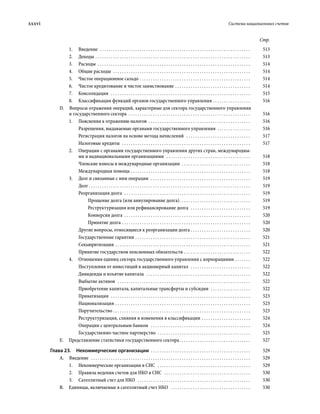 xxxvi	 Система национальных счетов
Стр.
1.	Введение  . . . . . . . . . . . . . . . . . . . . . . . . . . . . . . . . . . . . . . . . . . . . . . . . . . . . . . . . . . . . . . . . . . . . . 	513
2.	Доходы . . . . . . . . . . . . . . . . . . . . . . . . . . . . . . . . . . . . . . . . . . . . . . . . . . . . . . . . . . . . . . . . . . . . . . . 	513
3.	Расходы . . . . . . . . . . . . . . . . . . . . . . . . . . . . . . . . . . . . . . . . . . . . . . . . . . . . . . . . . . . . . . . . . . . . . . 	514
4.	 Общие расходы  . . . . . . . . . . . . . . . . . . . . . . . . . . . . . . . . . . . . . . . . . . . . . . . . . . . . . . . . . . . . . . . 	514
5.	 Чистое операционное сальдо . . . . . . . . . . . . . . . . . . . . . . . . . . . . . . . . . . . . . . . . . . . . . . . . . . . 	514
6.	 Чистое кредитование и чистое заимствование . . . . . . . . . . . . . . . . . . . . . . . . . . . . . . . . . . . 	514
7.	Консолидация  . . . . . . . . . . . . . . . . . . . . . . . . . . . . . . . . . . . . . . . . . . . . . . . . . . . . . . . . . . . . . . . . 	515
8.	 Классификация функций органов государственного управления  . . . . . . . . . . . . . . . . . 	516
D.  Вопросы отражения операций, характерные для сектора государственного управления
и государственного сектора  . . . . . . . . . . . . . . . . . . . . . . . . . . . . . . . . . . . . . . . . . . . . . . . . . . . . . . . . 	516
1.	 Пояснения к отражению налогов . . . . . . . . . . . . . . . . . . . . . . . . . . . . . . . . . . . . . . . . . . . . . . . 	516
Разрешения, выдаваемые органами государственного управления . . . . . . . . . . . . . . . . 	516
Регистрация налогов на основе метода начислений  . . . . . . . . . . . . . . . . . . . . . . . . . . . . . . 	517
Налоговые кредиты  . . . . . . . . . . . . . . . . . . . . . . . . . . . . . . . . . . . . . . . . . . . . . . . . . . . . . . . . . . . 	517
2.	 Операции с органами государственного управления других стран, международны-
ми и наднациональными организациями  . . . . . . . . . . . . . . . . . . . . . . . . . . . . . . . . . . . . . . . 	518
Членские взносы в международные организации  . . . . . . . . . . . . . . . . . . . . . . . . . . . . . . . . 	518
Международная помощь . . . . . . . . . . . . . . . . . . . . . . . . . . . . . . . . . . . . . . . . . . . . . . . . . . . . . . . 	518
3.	 Долг и связанные с ним операции  . . . . . . . . . . . . . . . . . . . . . . . . . . . . . . . . . . . . . . . . . . . . . . 	519
Долг  . . . . . . . . . . . . . . . . . . . . . . . . . . . . . . . . . . . . . . . . . . . . . . . . . . . . . . . . . . . . . . . . . . . . . . . . . 	519
Реорганизация долга  . . . . . . . . . . . . . . . . . . . . . . . . . . . . . . . . . . . . . . . . . . . . . . . . . . . . . . . . . . 	519
Прощение долга (или аннулирование долга) . . . . . . . . . . . . . . . . . . . . . . . . . . . . . . . . 	519
Реструктуризация или рефинансирование долга  . . . . . . . . . . . . . . . . . . . . . . . . . . . . 	519
Конверсия долга . . . . . . . . . . . . . . . . . . . . . . . . . . . . . . . . . . . . . . . . . . . . . . . . . . . . . . . . . . 	520
Принятие долга . . . . . . . . . . . . . . . . . . . . . . . . . . . . . . . . . . . . . . . . . . . . . . . . . . . . . . . . . . . 	520
Другие вопросы, относящиеся к реорганизации долга  . . . . . . . . . . . . . . . . . . . . . . . . . . . 	520
Государственные гарантии . . . . . . . . . . . . . . . . . . . . . . . . . . . . . . . . . . . . . . . . . . . . . . . . . . . . . 	521
Секьюритизация . . . . . . . . . . . . . . . . . . . . . . . . . . . . . . . . . . . . . . . . . . . . . . . . . . . . . . . . . . . . . . 	521
Принятие государством пенсионных обязательств . . . . . . . . . . . . . . . . . . . . . . . . . . . . . . . 	522
4.	 Отношения единиц сектора государственного управления с корпорациями . . . . . . . . 	522
Поступления от инвестиций в акционерный капитал  . . . . . . . . . . . . . . . . . . . . . . . . . . . . 	522
Дивиденды и изъятие капитала  . . . . . . . . . . . . . . . . . . . . . . . . . . . . . . . . . . . . . . . . . . . . . . . . 	522
Выбытие активов  . . . . . . . . . . . . . . . . . . . . . . . . . . . . . . . . . . . . . . . . . . . . . . . . . . . . . . . . . . . . . 	522
Приобретение капитала, капитальные трансферты и субсидии  . . . . . . . . . . . . . . . . . . . 	522
Приватизация  . . . . . . . . . . . . . . . . . . . . . . . . . . . . . . . . . . . . . . . . . . . . . . . . . . . . . . . . . . . . . . . . 	523
Национализация . . . . . . . . . . . . . . . . . . . . . . . . . . . . . . . . . . . . . . . . . . . . . . . . . . . . . . . . . . . . . . 	523
Поручительство . . . . . . . . . . . . . . . . . . . . . . . . . . . . . . . . . . . . . . . . . . . . . . . . . . . . . . . . . . . . . . . 	523
Реструктуризация, слияния и изменения в классификации . . . . . . . . . . . . . . . . . . . . . . . 	524
Операции с центральным банком  . . . . . . . . . . . . . . . . . . . . . . . . . . . . . . . . . . . . . . . . . . . . . . 	524
Государственно-частное партнерство . . . . . . . . . . . . . . . . . . . . . . . . . . . . . . . . . . . . . . . . . . . 	525
Е.  Представление статистики государственного сектора  . . . . . . . . . . . . . . . . . . . . . . . . . . . . . . . . 	527
Глава 23.  Некоммерческие организации . . . . . . . . . . . . . . . . . . . . . . . . . . . . . . . . . . . . . . . . . . . . . . 	529
A. Введение  . . . . . . . . . . . . . . . . . . . . . . . . . . . . . . . . . . . . . . . . . . . . . . . . . . . . . . . . . . . . . . . . . . . . . . . . . 	529
1.	 Некоммерческие организации в СНС  . . . . . . . . . . . . . . . . . . . . . . . . . . . . . . . . . . . . . . . . . . . 	529
2.	 Правила ведения счетов для НКО в СНС  . . . . . . . . . . . . . . . . . . . . . . . . . . . . . . . . . . . . . . . . 	530
3.	 Сателлитный счет для НКО  . . . . . . . . . . . . . . . . . . . . . . . . . . . . . . . . . . . . . . . . . . . . . . . . . . . . 	530
B.  Единицы, включаемые в сателлитный счет НКО  . . . . . . . . . . . . . . . . . . . . . . . . . . . . . . . . . . . . . 	530
 