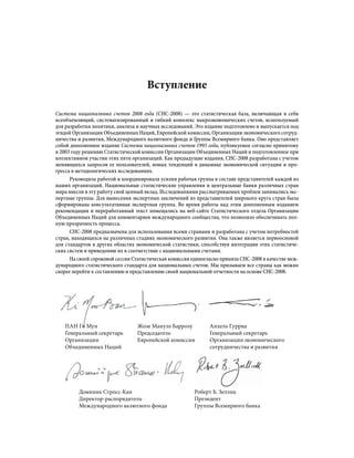 Вступление
Система национальных счетов 2008 года (СНС-2008) — это статистическая база, включающая в себя
всеобъемлющий, систематизированный и гибкий комплекс макроэкономических счетов, используемый
для разработки политики, анализа и научных исследований. Это издание подготовлено и выпускается под
эгидой Организации Объединенных Наций, Европейской комиссии, Организации экономического сотруд-
ничества и развития, Международного валютного фонда и Группы Всемирного банка. Оно представляет
собой дополненное издание Системы национальных счетов 1993 года, публикуемое согласно принятому
в 2003 году решению Статистической комиссии Организации Объединенных Наций и подготовленное при
коллективном участии этих пяти организаций. Как предыдущие издания, СНС-2008 разработана с учетом
меняющихся запросов ее пользователей, новых тенденций в динамике экономической ситуации и про-
гресса в методологических исследованиях.
Руководила работой и координировала усилия рабочая группа в составе представителей каждой из
наших организаций. Национальные статистические управления и центральные банки различных стран
мира внесли в эту работу свой ценный вклад. Исследованиями рассматриваемых проблем занимались экс-
пертные группы. Для вынесения экспертных заключений из представителей широкого круга стран была
сформирована консультативная экспертная группа. Во время работы над этим дополненным изданием
рекомендации и переработанный текст помещались на веб-сайте Статистического отдела Организации
Объединенных Наций для комментариев международного сообщества, что позволяло обеспечивать пол-
ную прозрачность процесса.
СНС-2008 предназначена для использования всеми странами и разработана с учетом потребностей
стран, находящихся на различных стадиях экономического развития. Она также является первоосновой
для стандартов в других областях экономической статистики, способствуя интеграции этих статистиче-
ских систем и приведению их в соответствие с национальными счетами.
На своей сороковой сессии Статистическая комиссия единогласно приняла СНС-2008 в качестве меж-
дународного статистического стандарта для национальных счетов. Мы призываем все страны как можно
скорее перейти к составлению и представлению своей национальной отчетности на основе СНС-2008.
ПАН Ги Мун
Генеральный секретарь
Организации
Объединенных Наций
Жозе Мануэл Баррозу
Председатель
Европейской комиссии
Анхель Гурриа
Генеральный секретарь
Организации экономического
сотрудничества и развития
Доминик Стросс-Кан
Директор-распорядитель
Международного валютного фонда
Роберт Б. Зеллик
Президент
Группы Всемирного банка
 