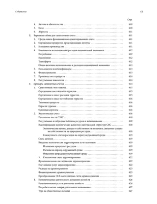 Содержание	 xli
Стр.
4.	 Активы и обязательства  . . . . . . . . . . . . . . . . . . . . . . . . . . . . . . . . . . . . . . . . . . . . . . . . . . . . . . . 	610
5.	Цели  . . . . . . . . . . . . . . . . . . . . . . . . . . . . . . . . . . . . . . . . . . . . . . . . . . . . . . . . . . . . . . . . . . . . . . . . . 	610
6.	Агрегаты  . . . . . . . . . . . . . . . . . . . . . . . . . . . . . . . . . . . . . . . . . . . . . . . . . . . . . . . . . . . . . . . . . . . . . 	611
Е.  Варианты таблиц для сателлитного счета . . . . . . . . . . . . . . . . . . . . . . . . . . . . . . . . . . . . . . . . . . . . 	611
1.	 Сфера охвата функционально ориенти­ро­ванного счета  . . . . . . . . . . . . . . . . . . . . . . . . . . 	611
2.	 Определение продуктов, представ­ляющих интерес  . . . . . . . . . . . . . . . . . . . . . . . . . . . . . . 	611
3.	 Измерение производства  . . . . . . . . . . . . . . . . . . . . . . . . . . . . . . . . . . . . . . . . . . . . . . . . . . . . . . 	611
4.	 Компоненты использования/расходов национальной экономики . . . . . . . . . . . . . . . . . . 	612
Потребление . . . . . . . . . . . . . . . . . . . . . . . . . . . . . . . . . . . . . . . . . . . . . . . . . . . . . . . . . . . . . . . . . . 	612
Накопление . . . . . . . . . . . . . . . . . . . . . . . . . . . . . . . . . . . . . . . . . . . . . . . . . . . . . . . . . . . . . . . . . . . 	612
Трансферты  . . . . . . . . . . . . . . . . . . . . . . . . . . . . . . . . . . . . . . . . . . . . . . . . . . . . . . . . . . . . . . . . . . 	612
Общая величина использования и расходов национальной экономики  . . . . . . . . . . . . 	613
5.	 Пользователи или бенефициары . . . . . . . . . . . . . . . . . . . . . . . . . . . . . . . . . . . . . . . . . . . . . . . 	613
6.	Финансирование . . . . . . . . . . . . . . . . . . . . . . . . . . . . . . . . . . . . . . . . . . . . . . . . . . . . . . . . . . . . . . 	613
7.	 Производство и продукты  . . . . . . . . . . . . . . . . . . . . . . . . . . . . . . . . . . . . . . . . . . . . . . . . . . . . . 	614
8.	 Натуральные показатели  . . . . . . . . . . . . . . . . . . . . . . . . . . . . . . . . . . . . . . . . . . . . . . . . . . . . . . 	614
F.  Примеры сателлитных счетов  . . . . . . . . . . . . . . . . . . . . . . . . . . . . . . . . . . . . . . . . . . . . . . . . . . . . . . 	614
1.	 Сателлитный счет туризма . . . . . . . . . . . . . . . . . . . . . . . . . . . . . . . . . . . . . . . . . . . . . . . . . . . . . 	615
Определение посетителей и туристов  . . . . . . . . . . . . . . . . . . . . . . . . . . . . . . . . . . . . . . . . . . . 	615
Определение и охват расходов туристов . . . . . . . . . . . . . . . . . . . . . . . . . . . . . . . . . . . . . . . . . 	615
Определение и охват потребления туристов . . . . . . . . . . . . . . . . . . . . . . . . . . . . . . . . . . . . . 	616
Типичные продукты . . . . . . . . . . . . . . . . . . . . . . . . . . . . . . . . . . . . . . . . . . . . . . . . . . . . . . . . . . . 	616
Отрасли туризма . . . . . . . . . . . . . . . . . . . . . . . . . . . . . . . . . . . . . . . . . . . . . . . . . . . . . . . . . . . . . . 	616
Основные агрегаты . . . . . . . . . . . . . . . . . . . . . . . . . . . . . . . . . . . . . . . . . . . . . . . . . . . . . . . . . . . . 	616
2.	 Экологические счета  . . . . . . . . . . . . . . . . . . . . . . . . . . . . . . . . . . . . . . . . . . . . . . . . . . . . . . . . . . 	616
Различные части СЭЭС . . . . . . . . . . . . . . . . . . . . . . . . . . . . . . . . . . . . . . . . . . . . . . . . . . . . . . . 	618
Натуральные и гибридные таблицы ресурсов и использования  . . . . . . . . . . . . . . . . . . . 	618
Идентификация экологических аспектов в центральной структуре СНС . . . . . . . . . . . 	618
Экологические налоги, доходы от собственности и платежи, связанные с права-
ми собственности на природные ресурсы . . . . . . . . . . . . . . . . . . . . . . . . . . . . . . . 	618
Совокупность счетов расходов на охрану окружающей среды  . . . . . . . . . . . . . . . . 	619
Счета активов  . . . . . . . . . . . . . . . . . . . . . . . . . . . . . . . . . . . . . . . . . . . . . . . . . . . . . . . . . . . . . . . . 	619
Введение экологических корректировок в счета потоков  . . . . . . . . . . . . . . . . . . . . . . . . . 	619
Истощение природных ресурсов  . . . . . . . . . . . . . . . . . . . . . . . . . . . . . . . . . . . . . . . . . . . 	619
Расходы на охрану окружающей среды  . . . . . . . . . . . . . . . . . . . . . . . . . . . . . . . . . . . . . 	619
Отражение деградации окружающей среды . . . . . . . . . . . . . . . . . . . . . . . . . . . . . . . . . 	619
3.	 Сателлитные счета здравоохранения  . . . . . . . . . . . . . . . . . . . . . . . . . . . . . . . . . . . . . . . 	622
Функциональная классификация здравоохранения  . . . . . . . . . . . . . . . . . . . . . . . . . . . . . . 	622
Поставщики услуг здравоохранения . . . . . . . . . . . . . . . . . . . . . . . . . . . . . . . . . . . . . . . . . . . . 	622
Расходы на здравоохранение . . . . . . . . . . . . . . . . . . . . . . . . . . . . . . . . . . . . . . . . . . . . . . . . . . . 	623
Финансирование здравоохранения  . . . . . . . . . . . . . . . . . . . . . . . . . . . . . . . . . . . . . . . . . . . . . 	623
Преобразование ССЗ в сателлитные счета здравоохранения . . . . . . . . . . . . . . . . . . . . . . 	623
4.	 Неоплачиваемая деятельность домашних хозяйств  . . . . . . . . . . . . . . . . . . . . . . . . . . . . . . 	626
Неоплачиваемые услуги домашних хозяйств  . . . . . . . . . . . . . . . . . . . . . . . . . . . . . . . . . . . . 	626
Потребительские товары длительного пользования . . . . . . . . . . . . . . . . . . . . . . . . . . . . . . 	627
Труд на общественных началах . . . . . . . . . . . . . . . . . . . . . . . . . . . . . . . . . . . . . . . . . . . . . . . . . 	627
 