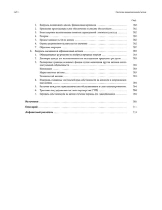 xlvi	 Система национальных счетов
Стр.
1.	 Вопросы, возникшие в связи с финансовым кризисом  . . . . . . . . . . . . . . . . . . . . . . . . . . . 	702
2.	 Признание прав на социальное обеспечение в качестве обязательств . . . . . . . . . . . . . . 	702
3.	 Более широкое использование понятия справедливой стоимости для ссуд . . . . . . . . . 	702
4.	Резервы  . . . . . . . . . . . . . . . . . . . . . . . . . . . . . . . . . . . . . . . . . . . . . . . . . . . . . . . . . . . . . . . . . . . . . . 	702
5.	 Предоставление льгот по долгам  . . . . . . . . . . . . . . . . . . . . . . . . . . . . . . . . . . . . . . . . . . . . . . . 	702
6.	 Оценка акционерного капитала и ее значение  . . . . . . . . . . . . . . . . . . . . . . . . . . . . . . . . . . . 	702
7.	 Обратные операции  . . . . . . . . . . . . . . . . . . . . . . . . . . . . . . . . . . . . . . . . . . . . . . . . . . . . . . . . . . . 	702
Е.  Вопросы, касающиеся нефинансовых активов  . . . . . . . . . . . . . . . . . . . . . . . . . . . . . . . . . . . . . . . 	703
1.	 Обращающиеся разрешения на выбросы вредных веществ . . . . . . . . . . . . . . . . . . . . . . . 	703
2.	 Договоры аренды для использования или эксплуатации природных ресурсов . . . . . . 	703
3.	 Расширение границы основных фондов путем включения других активов интел-
лектуальной собственности  . . . . . . . . . . . . . . . . . . . . . . . . . . . . . . . . . . . . . . . . . . . . . . . . . . . 	703
Инновации . . . . . . . . . . . . . . . . . . . . . . . . . . . . . . . . . . . . . . . . . . . . . . . . . . . . . . . . . . . . . . . . . . . 	703
Маркетинговые активы . . . . . . . . . . . . . . . . . . . . . . . . . . . . . . . . . . . . . . . . . . . . . . . . . . . . . . . . 	703
Человеческий капитал . . . . . . . . . . . . . . . . . . . . . . . . . . . . . . . . . . . . . . . . . . . . . . . . . . . . . . . . . 	703
4.	 Издержки, связанные с передачей прав собственности на ценности и непроизведен-
ные активы . . . . . . . . . . . . . . . . . . . . . . . . . . . . . . . . . . . . . . . . . . . . . . . . . . . . . . . . . . . . . . . . . . . 	704
5.	 Различие между текущим техническим обслуживанием и капитальным ремонтом . 	704
6.	 Трактовка государственно-частного партнерства (ГЧП)  . . . . . . . . . . . . . . . . . . . . . . . . . . 	704
7.	 Передача собственности на актив в течение периода его существования . . . . . . . . . . . 	704
Источники . . . . . . . . . . . . . . . . . . . . . . . . . . . . . . . . . . . . . . . . . . . . . . . . . . . . . . . . . . . . . . . . . . . . . . . . . . . . . . . 	705
Глоссарий . . . . . . . . . . . . . . . . . . . . . . . . . . . . . . . . . . . . . . . . . . . . . . . . . . . . . . . . . . . . . . . . . . . . . . . . . . . . . . . . 	711
Алфавитный указатель . . . . . . . . . . . . . . . . . . . . . . . . . . . . . . . . . . . . . . . . . . . . . . . . . . . . . . . . . . . . . . . . . . 	733
 