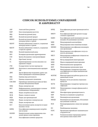 lxi
АБР Азиатский банк развития
БМР Банк международных расчетов
ВВД Валовой внутренний доход
ВВП Валовой внутренний продукт
ВВПНТ Валовой внутренний продукт, создаваемый
непосредственно в туризме
ВДСНТ Валовая добавленная стоимость, создаваемая
непосредственно в туризме
ВДСОТ Валовая добавленная стоимость, создаваемая
в отраслях туризма
ВНД Валовой национальный доход
ВОЗ Всемирная организация здравоохранения
ГЭО Группа обсуждения в электронной форме
ГК Гири-Камис (метод)
ГС Гармонизированная система описания и ко-
дирования товаров
ГЧП Государственно-частное партнерство
ДМНП Деятельность многонациональных предприя­
тий
ДФП Другие финансовые посредники, кроме стра-
ховых корпораций и пенсионных фондов
ЕВД Единица вида деятельности
ЕСН Единица специального назначения
ЕЭК ООН Европейская экономическая комиссия Орга-
низации Объединенных Наций
ИИЦ Индекс импортных цен
ИКТ Информационное, компьютерное и телеком-
муникационное (оборудование)
ИПЦ Индекс потребительских цен
ИСЖ Индекс стоимости жизни
ИЦП Индекс цен производителей
ИЭИЦ Индекс экспортных и импортных цен
ИЭЦ Индекс экспортных цен
КГЭ Консультативная группа экспертов по нацио-
нальным счетам
КИПЦ Классификация индивидуального потребле-
ния по целям
КООПИ Концептуальная основа определения отно-
шений прямого инвестирования
CPC Классификация основных продуктов
КРПЦ Классификация расходов производителей по
целям
КФОГУ Классификация функций органов государ-
ственного управления
КЦНО Классификация целей некоммерческих орга-
низаций, обслуживающих население
МВФ Международный валютный фонд
МИП Международная инвестиционная позиция
МКНКО Международная классификация некоммерче-
ских организаций
МКСЗ Международная классификация статуса за-
нятости, резолюция
МКСТ Международная конференция специалистов
по статистике труда
МНИ Метод непрерывной инвентаризации
МНИ Модель непрерывной инвентаризации
МНП Многонациональное предприятие
МОТ Международная организация труда
МСОК Международная стандартная отраслевая
классификация всех видов экономической
деятельности
МСРГНС Межсекретариатская рабочая группа по на-
циональным счетам
МССП Матрица счетов для анализа социальных
процессов
МСТК Международная стандартная торговая клас-
сификация
МСФО Международные стандарты финансовой от-
четности
МФП Многофакторная производительность
НИР Научные исследования и разработки
НКО Некоммерческая организация
НКОДХ Некоммерческая организация, обслуживаю-
щая домашние хозяйства
НСП Неинкорпорированное совместное предпри-
ятие
НЭ Ненаблюдаемая экономика
ОЕЭС Организация европейского экономического
сотрудничества
ОО Основополагающее определение прямых
иностранных инвестиций, ОЭСР
Список используемых сокращений
и аббревиатур
 