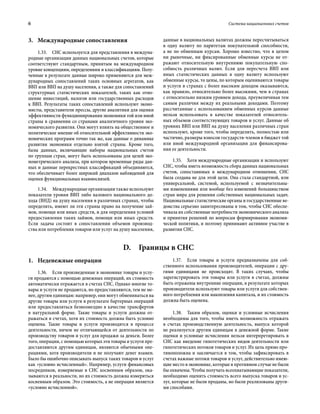 6	 Система национальных счетов
3.	 Международные сопоставления
1.33.  СНС используется для представления в междуна-
родные организации данных национальных счетов, которые
соответствуют стандартным, принятым на международном
уровне концепциям, определениям и классификациям. Полу-
ченные в результате данные широко применяются для меж-
дународных сопоставлений таких основных агрегатов, как
ВВП или ВВП на душу населения, а также для сопоставлений
структурных статистических показателей, таких как отно-
шение инвестиций, налогов или государственных расходов
к ВВП. Результаты таких сопоставлений используют эконо-
мисты, представители прессы, другие аналитики для оценки
эффективности функционирования экономики той или иной
страны в сравнении со странами аналогичного уровня эко-
номического развития. Они могут влиять на общественное и
политическое мнение об относительной эффективности эко-
номических программ точно так же, как данные о динамике
развития экономики отдельно взятой страны. Кроме того,
базы данных, включающие наборы национальных счетов
по группам стран, могут быть использованы для целей эко-
нометрического анализа, при котором временные ряды дан-
ных и данные перекрестных классификаций объединяются,
что обеспечивает более широкий диапазон наблюдений для
оценки функциональных взаимосвязей.
1.34.  Международные организации также используют
показатели уровня ВВП либо валового национального до-
хода (ВНД) на душу населения в различных странах, чтобы
определить, имеют ли эти страны право на получение зай­
мов, помощи или иных средств, и для определения условий
предоставления таких займов, помощи или иных средств.
Если задача состоит в сопоставлении объемов производ-
ства или потребления товаров или услуг на душу населения,
данные в национальных валютах должны пересчитываться
в одну валюту по паритетам покупательной способности,
а не по обменным курсам. Хорошо известно, что в целом
ни рыночные, ни фиксированные обменные курсы не от-
ражают относительную внутреннюю покупательную спо-
собность различных валют. Если для пересчета ВВП или
иных статистических данных в одну валюту используют
обменные курсы, то цены, по которым оцениваются товары
и услуги в странах с более высоким доходом оказываются,
как правило, относительно более высокими, чем в странах
с относительно низким уровнем дохода, преувеличивая тем
самым различия между их реальными доходами. Поэтому
рассчитанные с использованием обменных курсов данные
нельзя использовать в качестве показателей относитель-
ных объемов соответствующих товаров и услуг. Данные об
уровнях ВВП или ВВП на душу населения различных стран
используют, кроме того, чтобы определить, полностью или
частично, размеры взносов государств-членов в бюджет той
или иной международной организации для финансирова-
ния ее деятельности.
1.35.  Хотя международные организации и используют
СНС, чтобы иметь возможность сбора данных национальных
счетов, сопоставимых в международном отношении, СНС
была создана не для этой цели. Она стала стандартной, или
универсальной, системой, используемой с незначительны-
ми изменениями или вообще без изменений большинством
стран мира для решения собственных национальных задач.
Национальные статистические органы и государственные ве-
домства серьезно заинтересованы в том, чтобы СНС обеспе-
чивала их собственные потребности экономического анализа
и принятия решений по вопросам формирования экономи-
ческой политики, и поэтому принимают активное участие в
развитии СНС.
D.  Границы в СНС
1.	 Неденежные операции
1.36.  Если произведенные в экономике товары и услу-
ги продаются с помощью денежных операций, их стоимость
автоматически отражается в счетах СНС. Однако многие то-
вары и услуги не продаются, но предоставляются, тем не ме-
нее, другим единицам: например, они могут обмениваться на
другие товары или услуги в результате бартерных операций
или предоставляться безвозмездно в качестве трансфертов
в натуральной форме. Такие товары и услуги должны от-
ражаться в счетах, хотя их стоимость должна быть условно
оценена. Такие товары и услуги производятся в процессе
деятельности, ничем не отличающейся от деятельности по
производству товаров и услуг для продажи за деньги. Более
того, операции, с помощью которых эти товары и услуги пре-
доставляются другим единицам, являются обычными опе-
рациями, хотя производители и не получают денег взамен.
Было бы ошибочно описывать выпуск таких товаров и услуг
как «условно исчисленный». Например, услуги финансовых
посредников, измеряемые в СНС косвенным образом, ока-
зываются в реальности, но их стоимость должна измеряться
косвенным образом. Это стоимость, а не операция является
«условно исчисленной».
1.37.  Если товары и услуги предназначены для соб-
ственного использования производителей, операции с дру-
гими единицами не происходят. В таких случаях, чтобы
зарегистрировать эти товары или услуги в счетах, должны
быть отражены внутренние операции, в результате которых
производители используют товары или услуги для собствен-
ного потребления или накопления капитала, и их стоимость
должна быть оценена.
1.38.  Таким образом, оценки и условные исчисления
необходимы для того, чтобы иметь возможность отражать
в счетах производственную деятельность, выпуск которой
не реализуется другим единицам в денежной форме. Такие
оценки и условные исчисления нельзя интерпретировать в
СНС как введение гипотетических видов деятельности или
гипотетических потоков товаров и услуг. Их цель прямо про-
тивоположна и заключается в том, чтобы зафиксировать в
счетах важные потоки товаров и услуг, действительно имею-
щие место в экономике, которые в противном случае не были
бы охвачены. Чтобы получать всеохватывающие показатели,
необходимо оценить стоимость всего выпуска товаров и ус-
луг, которые не были проданы, но были реализованы други-
ми способами.
 