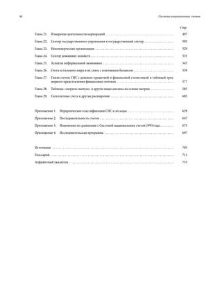 vi	 Система национальных счетов
Стр.
Глава 21.  Измерение деятельности корпораций . . . . . . . . . . . . . . . . . . . . . . . . . . . . . . . . . . . . . . . . . . . . . 	497
Глава 22.  Сектор государственного управления и государственный сектор . . . . . . . . . . . . . . . . . . . . 	505
Глава 23.  Некоммерческие организации . . . . . . . . . . . . . . . . . . . . . . . . . . . . . . . . . . . . . . . . . . . . . . . . . . . . 	529
Глава 24.  Сектор домашних хозяйств  . . . . . . . . . . . . . . . . . . . . . . . . . . . . . . . . . . . . . . . . . . . . . . . . . . . . . . 	535
Глава 25.  Аспекты неформальной экономики . . . . . . . . . . . . . . . . . . . . . . . . . . . . . . . . . . . . . . . . . . . . . . . 	545
Глава 26.  Счета остального мира и их связь с платежным балансом . . . . . . . . . . . . . . . . . . . . . . . . . . . 	559
Глава 27. Связи счетов СНС с денежно-кредитной и финансовой статистикой и таблицей трех-
мерного представления финансовых потоков . . . . . . . . . . . . . . . . . . . . . . . . . . . . . . . . . . . . . . 	577
Глава 28.  Таблицы «затраты-выпуск» и другие виды анализа на основе матриц . . . . . . . . . . . . . . . . 	585
Глава 29.  Сателлитные счета и другие расширения  . . . . . . . . . . . . . . . . . . . . . . . . . . . . . . . . . . . . . . . . . 	605
Приложение 1.  Иерархические классификации СНС и их коды . . . . . . . . . . . . . . . . . . . . . . . . . . . . . . . 	629
Приложение 2.  Последовательность счетов  . . . . . . . . . . . . . . . . . . . . . . . . . . . . . . . . . . . . . . . . . . . . . . . . 	647
Приложение 3. Изменения по сравнению с Системой национальных счетов 1993 года  . . . . . . . . . 	673
Приложение 4.  Исследовательская программа  . . . . . . . . . . . . . . . . . . . . . . . . . . . . . . . . . . . . . . . . . . . . . 	697
Источники  . . . . . . . . . . . . . . . . . . . . . . . . . . . . . . . . . . . . . . . . . . . . . . . . . . . . . . . . . . . . . . . . . . . . . . . . . . . . . . . . 	705
Глоссарий . . . . . . . . . . . . . . . . . . . . . . . . . . . . . . . . . . . . . . . . . . . . . . . . . . . . . . . . . . . . . . . . . . . . . . . . . . . . . . . . . 	711
Алфавитный указатель . . . . . . . . . . . . . . . . . . . . . . . . . . . . . . . . . . . . . . . . . . . . . . . . . . . . . . . . . . . . . . . . . . . . . 	733
 