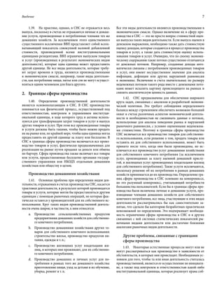 Введение	 7
1.39.  На практике, однако, в СНС не отражается весь
выпуск, поскольку в счетах не отражаются личные и домаш-
ние услуги, произведенные и потребленные членами тех же
домашних хозяйств. За исключением этого единственного
существенного исключения ВВП представляет собой всеох-
ватывающий показатель совокупной валовой добавленной
стоимости, произведенной всеми институциональными
единицами-резидентами. ВВП ограничен выпуском товаров
и услуг (произведенных в результате экономических видов
деятельности), которые одна единица может предоставить
другой единице. Не все виды деятельности, которые требу-
ют затрат времени и труда, являются производственными
в экономическом смысле, например, такие виды деятельно-
сти, как потребление пищи, питье или сон не могут осущест-
вляться одним человеком для блага другого.
2.	 Границы сферы производства
1.40.  Определение производственной деятельности
является основополагающим в СНС. В СНС производство
понимается как физический процесс, осуществляемый под
ответственностью, контролем и управлением институци-
ональной единицы, в ходе которого труд и активы исполь-
зуются для трансформации затрат товаров и услуг в выпуск
других товаров и услуг. При этом все произведенные товары
и услуги должны быть такими, чтобы было можно продать
их на рынке или, по крайней мере, чтобы одна единица могла
предоставить их другой единице за плату или бесплатно. В
СНС в границы сферы производства включается все произ-
водство товаров и услуг, фактически предназначенных для
реализации на рынке путем продажи за деньги или обмена
по бартеру. Сфера производства также включает все товары
или услуги, предоставляемые бесплатно органами государ-
ственного управления или НКОДХ отдельным домашним
хозяйствам или обществу в целом.
Производство домашними хозяйствами
1.41.  Основная проблема при определении видов дея-
тельности, отражаемых в счетах производства СНС, касается
трактовки деятельности, в результате которой производятся
товары и услуги, которые могли бы предоставляться другим
единицам с помощью рыночных операций, но которые фак-
тически остаются у производителей для их собственного ис-
пользования. Круг таких видов производственной деятель-
ности очень широк; в частности, к ним относятся:
a.	Производство сельскохозяйственных продуктов
предприятиями домашних хозяйств для собственно-
го конечного потребления;
b.	 Производство домашними хозяйствами других то-
варов для собственного конечного использования:
строительство жилья, производство продуктов пи-
тания, одежды и т. п.;
c.	 Производство жилищных услуг владельцами жи-
лищ, в которых они проживают, для их собственно-
го конечного потребления;
d.	 Производство домашних и личных услуг для по-
требления в рамках того же домашнего хозяйства:
приготовление пищи, уход за детьми и их обучение,
уборка, ремонт и т. п.
Все эти виды деятельности являются производственными в
экономическом смысле. Однако включение их в сферу про-
изводства в СНС — это не просто вопрос стоимостной оцен-
ки выпуска таких видов деятельности. Если выпуск оценен в
денежном выражении, необходимо также дать стоимостную
оценку доходам, которые создаются в процессе производства
товаров и услуг, а также дать стоимостную оценку исполь-
зования товаров и услуг. Очевидно, что по своему экономи-
ческому содержанию такие потоки существенно отличаются
от денежных потоков. Например, созданные доходы авто-
матически связаны с потреблением произведенных товаров
и услуг, они имеют несущественное значение для анализа
инфляции, дефляции или других нарушений равновесия
в экономике. Включение в счета значительных по размеру
неденежных потоков такого рода вместе с денежными пото-
ками может исказить картину происходящего на рынках и
снизить аналитическую ценность данных.
1.42.  СНС предназначена для обеспечения широкого
круга задач, связанных с анализом и разработкой экономи-
ческой политики. Это требует соблюдения определенного
баланса между стремлением обеспечить возможно больший
охват в счетах различных аспектов экономической деятель-
ности и необходимостью не смешивать данные о потоках,
используемые для анализа поведения рынка и нарушений
рыночного равновесия, с условно оцененными неденежны-
ми стоимостями. Поэтому в границы сферы производства
СНС включается все производство товаров для собственно-
го использования, если решение о том, продать товары или
оставить их для собственного использования, может быть
принято после того, когда они были произведены, но ис-
ключается все производство услуг домашними хозяйствами
для собственного конечного потребления (за исключением
услуг, производимых за плату наемной домашней прислу-
гой, и жилищных услуг производимых владельцами жилищ
для собственного потребления). Такие услуги исключаются,
поскольку решение об их потреблении в рамках домашних
хозяйств принимается до их производства. Определение гра-
ниц сферы производства в СНС основано на компромиссе,
но это разумный компромисс, учитывающий потребности
большинства пользователей. Если бы в границы сферы про-
изводства были включены личные и домашние услуги, про-
изводимые членами домашних хозяйств для собственного
конечного потребления, все лица, участвующие в этих видах
деятельности рассматривались бы как самостоятельно за-
нятые, что сделало бы категорию безработных практически
невозможной по определению. Это подчеркивает необходи-
мость ограничения сферы производства в СНС и в других
связанных с ней системах статистических показателей ры-
ночными видами деятельности или достаточно близкими
аналогами рыночных видов деятельности.
Другие проблемы, связанные с границами
сферы производства
1.43.  Некоторые естественные процессы могут или не
могут рассматриваться как производство в зависимости от
обстоятельств, в которых они происходят. Необходимым ус-
ловием для того, чтобы та или иная деятельность считалась
производственной, является ее осуществление по инициати-
ве, а также под контролем и ответственностью какой-либо
институциональной единицы, которая реализует права соб-
 