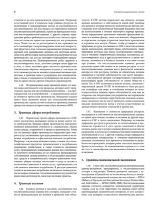 8	 Система национальных счетов
ственности на всю произведенную продукцию. Например,
естественный рост в открытом море рыбных ресурсов, не
включенных в международные квоты, не рассматривается
как производство, так как процесс не управляется никакой
институциональной единицей, и рыба не принадлежит ника-
кой институциональной единице. С другой стороны, выра-
щивание рыбы в рыбоводческих хозяйствах считается прак-
тически таким же процессом производства, как разведение
скота. Точно так же не рассматривается как производство
естественный рост некультивируемых лесов или дикорасту-
щих фруктов и ягод, тогда как выращивание плодоносящих
деревьев или выращивание деревьев для заготовки древе-
сины или других видов использования рассматривается как
производство, так же как ежегодное выращивание продук-
тов растениеводства. Целенаправленная рубка деревьев в
некультивируемых лесах, заготовка дикорастущих фруктов
и ягод, а также заготовка дров считаются производством.
Аналогичным образом, выпадение осадков и сток воды по
естественным руслам не являются производственными про-
цессами, а хранение воды в резервуарах или водохранили-
щах, а также ее перекачка по трубопроводу или иным спосо-
бом из одного места в другое относятся к производству.
1.44.  Из приведенных выше примеров видно, что мно-
гие виды деятельности или процессы, которые могут пред-
ставлять выгоду для институциональных единиц — как про-
изводителей, так и потребителей — в экономическом смысле
не являются процессами производства. Выпадение осадков
может быть жизненно важно для сельскохозяйственного
производства страны, но оно не является производственным
процессом, выпуск которого может быть включен в ВВП.
3.	 Границы сферы потребления
1.45.  Определение границ сферы производства в СНС
имеет последствия, выходящие далеко за рамки самого сче-
та производства. Границы сферы производства определяют
величину добавленной стоимости и, следовательно, общую
сумму дохода, создаваемого в процессе производства. Точно
так же границы сферы производства определяют круг това-
ров и услуг, включаемых в расходы домашних хозяйств на ко-
нечное потребление и в фактическое конечное потребление.
Например, эти расходы включают оценку стоимости сельско-
хозяйственных продуктов, произведенных и потребленных
домашними хозяйствами, а также стоимость жилищных
услуг, произведенных владельцами жилищ для собственно-
го конечного потребления, но не стоимость произведенных
собственными силами ремонта и обслуживания транспорт-
ных средств и потребительских товаров длительного поль-
зования, уборки жилища, воспитания и ухода за детьми и
аналогичных домашних и личных услуг, произведенных для
собственного конечного потребления. В расходы домашних
хозяйств на конечное потребление включаются только расхо-
ды на товары, связанные с их использованием на упомянутые
выше виды деятельности, такие как чистящие средства.
4.	 Границы активов
1.46.  Балансы активов и пассивов, составляемые для
институциональных единиц или секторов, отражают стои-
мость принадлежащих им активов и принятых ими обяза-
тельств. В СНС активы определяют как объекты, которые
должны находиться в собственности какой-либо единицы
или единиц и которые приносят экономические выгоды соб-
ственнику или собственникам благодаря владению ими или
их использованию в течение некоторого периода времени.
Этому определению однозначно отвечают финансовые ак-
тивы и основные фонды, такие как машины, оборудование
и сооружения, которые в прошлом сами были произведены
и отражены как выпуск. Однако, чтобы установить, какие
природные ресурсы учитываются в СНС в качестве активов,
важно использовать критерий права собственности. Такие
природные ресурсы, как земля, месторождения минераль-
ных и топливно-энергетических полезных ископаемых, не-
культивируемые леса и другая растительность и дикие жи-
вотные, включаются в балансы активов и пассивов только
при условии, что институциональные единицы реально
реализуют права собственности на данные ресурсы, то есть
институциональные единицы могут фактически извлекать
выгоды из этих ресурсов. Активы не обязательно должны
находиться в частной собственности, они могут находить-
ся в собственности органов государственного управления,
реализующих права собственности от имени общества в
целом. Так, в СНС включаются многие активы, связанные с
окружающей средой. В СНС не включаются такие ресурсы,
как атмосфера или моря, в отношении которых не могут
осуществляться никакие права собственности, или еще не
открытые или непригодные для разработки месторождения
минеральных и топливно-энергетических полезных ископа-
емых, поскольку они не могут приносить своим владельцам
никаких экономических выгод с учетом существующих на
данный момент времени технологий и уровня цен.
1.47.  Изменения в стоимости природных ресурсов,
находящихся в собственности институциональных единиц,
от одной даты баланса активов и пассивов до другой отра-
жаются в СНС в счетах накопления. Например, истощение
природных ресурсов в результате их использования в про-
изводстве отражается в счете других изменений в объеме
активов, равно как и потери основных фондов вследствие их
разрушения в результате стихийных бедствий (наводнений,
землетрясений и т. п.). С другой стороны, когда открываются
месторождения минеральных и топливно-энергетических
полезных ископаемых или признается возможность разра-
ботки месторождений, которые ранее считалось нецелесоо-
бразно использовать, их возникновение отражается в этом
же счете и, таким образом, они включаются в баланс активов
и пассивов.
5.	 Границы национальной экономики
1.48.  Счета СНС составляются для институциональных
единиц-резидентов, группируемых в институциональные
секторы и подсекторы. Понятие резидента совпадает с ис-
пользуемым в Руководстве по платежному балансу и между-
народной инвестиционной позиции, шестое издание — РПБ-6
(Balance of Payments and International Investment Position Man-
ual, Sixth Edition — BPM6) (МВФ, 2008). Институциональная
единица считается резидентом экономической территории
страны, если на этой территории эта единица имеет центр
преобладающих экономических интересов, то есть осущест-
вляет или намерена осуществлять экономическую деятель-
 