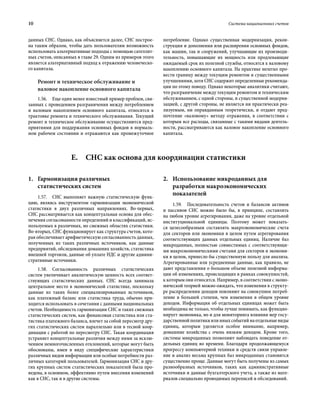 10	 Система национальных счетов
данных СНС. Однако, как объясняется далее, СНС построе-
на таким образом, чтобы дать пользователям возможность
использовать альтернативные подходы с помощью сателлит-
ных счетов, описанных в главе 29. Одним из примеров этого
является альтернативный подход к отражению человеческо-
го капитала.
Ремонт и техническое обслуживание и
валовое накопление основного капитала
1.56.  Еще один менее известный пример проблем, свя-
занных с проведением разграничения между потреблением
и валовым накоплением основного капитала, относится к
трактовке ремонта и технического обслуживания. Текущий
ремонт и техническое обслуживание осуществляются пред-
приятиями для поддержания основных фондов в нормаль-
ном рабочем состоянии и отражаются как промежуточное
потребление. Однако существенная модернизация, рекон-
струкция и дополнения или расширения основных фондов,
как машин, так и сооружений, улучшающие их производи-
тельность, повышающие их мощность или продлевающие
ожидаемый срок их полезной службы, относятся к валовому
накоплению основного капитала. На практике нелегко про-
вести границу между текущим ремонтом и существенными
улучшениями, хотя СНС содержит определенные рекоменда-
ции по этому поводу. Однако некоторые аналитики считают,
что разграничение между текущим ремонтом и техническим
обслуживанием, с одной стороны, и существенной модерни-
зацией, с другой стороны, не является ни практически реа-
лизуемым, ни оправданным теоретически, и отдают пред-
почтение «валовому» методу отражения, в соответствии с
которым все расходы, связанные с такими видами деятель-
ности, рассматриваются как валовое накопление основного
капитала.
E.  СНС как основа для координации статистики
1.	Гармонизация различных
статистических систем
1.57.  СНС выполняет важную статистическую функ-
цию, являясь инструментом гармонизации экономической
статистики в двух различных направлениях. Во-первых,
СНС рассматривается как концептуальная основа для обес­
печения согласованности определений и классификаций, ис-
пользуемых в различных, но смежных областях статистики.
Во-вторых, СНС функционирует как структура счетов, кото-
рая обеспечивает арифметическую согласованность данных,
полученных из таких различных источников, как данные
предприятий, обследования домашних хозяйств, статистика
внешней торговли, данные об уплате НДС и другие админи-
стративные источники.
1.58. Согласованность различных статистических
систем увеличивает аналитическую ценность всех соответ-
ствующих статистических данных. СНС всегда занимала
центральное место в экономической статистике, поскольку
данные из таких более специализированных источников,
как платежный баланс или статистика труда, обычно при-
ходится использовать в сочетании с данными национальных
счетов. Необходимость гармонизации СНС и таких смежных
статистических систем, как финансовая статистика или ста-
тистика платежного баланса, влечет за собой пересмотр дру-
гих статистических систем параллельно или в тесной коор-
динации с работой по пересмотру СНС. Такая координация
устраняет концептуальные различия между ними за исклю-
чением немногочисленных отклонений, которые могут быть
обоснованы, имея в виду специфические характеристики
различных видов информации или особые потребности раз-
личных категорий пользователей. Гармонизация СНС и дру-
гих крупных систем статистических показателей была про-
ведена, в основном, эффективно путем внесения изменений
как в СНС, так и в другие системы.
2.	Использование микроданных для
разработки макроэкономических
показателей
1.59.  Последовательность счетов и балансов активов
и пассивов СНС можно было бы, в принципе, составлять
на любом уровне агрегирования, даже на уровне отдельной
институциональной единицы. Поэтому может показать-
ся целесообразным составлять макроэкономические счета
для секторов или экономики в целом путем агрегирования
соответствующих данных отдельных единиц. Наличие баз
микроданных, полностью совместимых с соответствующи-
ми макроэкономическими счетами для секторов и экономи-
ки в целом, принесло бы существенную пользу для анализа.
Агрегированные или усредненные данные, как правило, не
дают представления о большом объеме полезной информа-
ции об изменениях, происходящих в рамках совокупностей,
к которым они относятся. Например, в соответствии с эконо-
мической теорией можно ожидать, что изменения в структу-
ре распределения доходов повлияют на совокупное потреб­
ление в большей степени, чем изменения в общем уровне
доходов. Информация об отдельных единицах может быть
необходима не только, чтобы лучше понимать, как функцио-
нирует экономика, но и для мониторинга влияния мер госу-
дарственнойполитикиилииныхсобытийнаотдельныевиды
единиц, которым уделяется особое внимание, например,
домашние хозяйства с очень низким доходом. Кроме того,
системы микроданных позволяют наблюдать поведение от-
дельных единиц во времени. Благодаря продолжающемуся
прогрессу компьютерной техники и средств связи управле-
ние и анализ весьма крупных баз микроданных становятся
существенно проще. Данные могут быть получены из самых
разнообразных источников, таких как административные
источники и данные бухгалтерского учета, а также из мате-
риалов специально проводимых переписей и обследований.
 