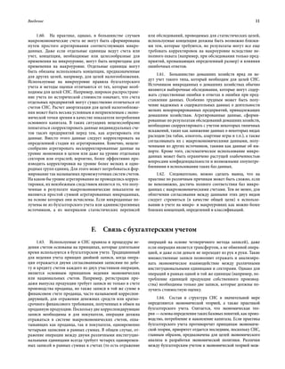 Введение	 11
1.60.  На практике, однако, в большинстве случаев
макроэкономические счета не могут быть сформированы
путем простого агрегирования соответствующих микро-
данных. Даже если отдельные единицы ведут счета или
учет, концепции, необходимые или целесообразные для
применения на микроуровне, могут быть непригодны для
применения на макроуровне. Отдельные единицы могут
быть обязаны использовать концепции, предназначенные
для других целей, например, для целей налогообложения.
Используемые на микроуровне правила бухгалтерского
учета и методы оценки отличаются от тех, которые необ-
ходимы для целей СНС. Например, широкое распростране-
ние учета по исторической стоимости означает, что счета
отдельных предприятий могут существенно отличаться от
счетов СНС. Расчет амортизации для целей налогообложе-
ния может быть весьма условным и неприемлемым с эконо-
мической точки зрения в качестве показателя потребления
основного капитала. В таких ситуациях нецелесообразно
попытаться скорректировать данные индивидуальных сче-
тов тысяч предприятий перед тем, как агрегировать эти
данные. Вместо этого данные следует корректировать на
определенной стадии их агрегирования. Конечно, нецеле-
сообразно агрегировать нескорректированные данные на
уровне экономики в целом или даже на уровне отдельных
секторов или отраслей; вероятно, более эффективно про-
изводить корректировки на уровне более мелких и одно-
родных групп единиц. Для этого может потребоваться фор-
мирование так называемых промежуточных систем счетов.
На каком бы уровне агрегирования не проводились коррек-
тировки, их неизбежным следствием является то, что полу-
ченные в результате макроэкономические показатели не
являются простой суммой агрегированных микроданных,
на основе которых они исчислены. Если микроданные по-
лучены не из бухгалтерского учета или административных
источников, а из материалов статистических переписей
или обследований, проводимых для статистических целей,
используемые концепции должны быть возможно близки-
ми тем, которые требуются, но результаты могут все еще
требовать корректировок на макроуровне вследствие не-
полного охвата (например, при обследовании только пред-
приятий, превышающих определенный размер) и влияния
ошибочных ответов.
1.61.  Большинство домашних хозяйств вряд ли ве-
дут учет такого типа, который необходим для целей СНС.
Источником микроданных о домашних хозяйствах обычно
являются выборочные обследования, которые могут содер-
жать существенные ошибки в ответах и ошибки при пред-
ставлении данных. Особенно трудным может быть полу-
чение надежных и содержательных данных о деятельности
мелких некорпорированных предприятий, принадлежащих
домашним хозяйствам. Агрегированные данные, сформи-
рованные по результатам обследований домашних хозяйств,
необходимо скорректировать с учетом некоторых типичных
искажений, таких как занижение данных о некоторых видах
расходов (на табак, алкоголь, азартные игры и т.п.), а также
согласовывать их с макроэкономическими данными, полу-
ченными из других источников, такими как данные об им-
порте. Кроме того, систематическое использование микро-
данных может быть ограничено растущей озабоченностью
вопросами конфиденциальности и возможными злоупотре-
блениями в использовании таких баз данных.
1.62.  Следовательно, можно сделать вывод, что на
практике по различным причинам может быть сложно, если
не невозможно, достичь полного соответствия баз микро-
данных с макроэкономическими счетами. Тем не менее, для
облегчения согласования между данными этих двух видов
следует стремиться (в качестве общей цели) к использо-
ванию в учете на микро- и макроуровнях как можно более
близких концепций, определений и классификаций.
F.  Связь с бухгалтерским учетом
1.63.  Используемые в СНС правила и процедуры ве-
дения счетов основаны на принципах, которые длительное
время используются в бухгалтерском учете. Традиционный
для ведения учета принцип двойной записи, когда опера-
ция отражается двумя согласованными записями по дебе-
ту и кредиту счетов каждого из двух участников операции,
является основным принципом ведения экономических
или национальных счетов. Например, регистрация про-
дажи выпуска продукции требует записи не только в счете
производства продавца, но также записи в той же сумме в
финансовом счете продавца, часто называемой корреспон-
дирующей, для отражения денежных средств или кратко-
срочного финансового требования, полученных в обмен на
проданную продукцию. Поскольку две корреспондирующие
записи необходимы и для покупателя, операция должна
отражаться в системе макроэкономических счетов, охва-
тывающих как продавца, так и покупателя, одновременно
четырьмя записями в равных суммах. В общем случае, от-
ражение операции между двумя различными институцио-
нальными единицами всегда требует четырех одновремен-
ных записей в равных суммах в счетах (то есть отражение
операций на основе четверичного метода записей), даже
если операция является трансфертом, а не обменной опера-
цией, и даже если деньги не переходят из рук в руки. Такие
множественные записи позволяют отражать и анализиро-
вать экономическое взаимодействие между различными
институциональными единицами и секторами. Однако для
операций в рамках одной и той же единицы (например, по-
требление единицей продукции собственного производ-
ства) необходимы только две записи, которые должны по-
лучить стоимостную оценку.
1.64.  Состав и структура СНС в значительной мере
определяются экономической теорией, а также практикой
бухгалтерского учета. Считается, что экономическая тео-
рия —основаопределениятакихбазовыхпонятий,какпроиз-
водство, потребление и накопление капитала. Если практика
бухгалтерского учета противоречит принципам экономиче-
ской теории, приоритет отдается последним, поскольку СНС,
главным образом, предназначена для целей экономического
анализа и разработки экономической политики. Различия
между бухгалтерским учетом и экономической теорией мож-
 