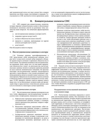 Общий обзор	 17
дый экономический поток или запас должен быть измерен
идентично для обеих сторон, участвующих в операции. Со-
гласованность в СНС достигается путем применения одних
и тех же концепций и определений во всех ее частях и разде-
лах, а также путем применения единого унифицированного
набора правил ведения счетов.
B.  Концептуальные элементы СНС
2.15.  СНС содержит ряд концептуальных элементов,
которые образуют концептуальную основу и обеспечивают
возможность получения ответов на различные типы упо-
мянутых выше вопросов. Эти концепции сформулированы
ниже:
a.	 институциональные единицы и секторы (кто?);
b.	 операции и другие потоки (что?);
c.	 активы и обязательства (какие запасы?);
d.	 продукты и единицы, производящие их (другие
аспекты категорий кто? и что?);
e.	 цели (зачем?).
Они обсуждаются ниже по очереди.
1.	Институциональные единицы и секторы
2.16.  Основные единицы, идентифицированные в
СНС, представляют собой экономические единицы, кото-
рые могут осуществлять полный набор операций и облада-
ют правом владеть активами и принимать обязательства от
своего имени. Эти единицы называются институциональны-
ми единицами. Далее, ввиду того, что они имеют юридиче-
ские обязательства в связи с их деятельностью, институци-
ональные единицы являются центрами принятия решений
по всем аспектам экономического поведения. На практике
некоторые институциональные единицы контролируются
другими и, таким образом, в этих случаях автономия в при-
нятии решений не является полной и может меняться с тече-
нием времени. Юридически независимое владение активами
и обязательствами и автономное поведение не всегда совпа-
дают. В СНС приоритет обычно отдается первому аспекту
ввиду того, что он обеспечивает лучшую основу для органи-
зации сбора и представления статистических данных, даже
если его полезность в некоторых случаях ограничена.
Институциональные секторы
2.17.  Институциональные единицы группируются для
того, чтобы сформировать институциональные секторы в
соответствии с их функциями, поведением и целями:
а.	 Нефинансовые корпорации представляют собой ин-
ституциональные единицы, которые, в основном,
заняты производством рыночных товаров и нефи-
нансовых услуг.
b.	 Финансовые корпорации представляют собой ин-
ституциональные единицы, которые, в основном,
заняты оказанием финансовых услуг, включая услу-
ги финансового посредничества.
c.	 Государственное управление охватывает институ-
циональные единицы, которые, в дополнение к вы-
полнению их политических функций и их роли в
регулировании экономики, производят услуги (и,
возможно,товары)дляиндивидуальногоиликоллек-
тивного потребления, главным образом, на нерыноч-
ной основе, и перераспределяют доход и богатство.
d.	 Домашние хозяйства представляют собой институ-
циональные единицы, состоящие из одного лица или
группы лиц. Все физические лица в экономике долж-
ны принадлежать одному и только одному домашне-
му хозяйству. Главная функция домашних хозяйств
состоит в том, чтобы обеспечивать рабочую силу, а
также осуществлять конечное потребление и в каче-
стве предпринимателей производить рыночные то-
вары и нефинансовые (а, возможно, и финансовые)
услуги. Некорпорированные предприятия домашних
хозяйств состоят из некорпорированных предпри-
ятий, которые остаются в рамках домашних хозяйств
за исключением некоторых особых случаев.
e.	 Некоммерческие организации, обслуживающие до-
машние хозяйства (НКОДХ) представляют собой
юридические единицы, которые, в основном, заня-
ты производством нерыночных услуг для домашних
хозяйств или общества в целом, и чьи ресурсы фор-
мируются за счет добровольных взносов.
2.18.  Каждый сектор состоит из некоторого числа под-
секторов, выделяемых в соответствии с иерархической клас-
сификацией (описанной в главе 4). Подсектор охватывает
целиком институциональные единицы, и каждая институ-
циональная единица принадлежит только одному подсекто-
ру, хотя возможны и альтернативные группировки. Прове-
дение различия между государственными, национальными
частными корпорациями и корпорациями под иностранным
контролем и между различными социально-экономически-
ми группами домашних хозяйств предусмотрено в СНС для
того, чтобы обеспечить потребности разработчиков эконо-
мической политики.
Разграничение отечественной экономики
и остального мира
2.19.  Отечественная экономика определена в катего-
риях институциональных единиц. Она охватывает все ин-
ституциональные единицы, которые являются резидентами
на экономической территории страны. Экономическая тер-
ритория страны, хотя и состоит, в основном, из географиче-
ской территории, не обязательно с ней точно совпадает; не-
обходимо сделать некоторые дополнения и исключения (см.
главу 6). Концепция резидентства в СНС не основывается на
национальных или юридических критериях. Институцио-
нальная единица является резидентской единицей страны,
если преобладающий центр ее экономических интересов
находится на экономической территории данной страны,
то есть когда она занята в течение относительно длительно-
го периода (год или больше в качестве практического кри-
терия) экономической деятельностью на этой территории.
 
