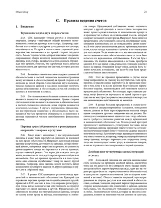 Общий обзор	 21
1.	Введение
Терминология для двух сторон счетов
2.43.  СНС использует термин ресурсы в отношении
операций, которые увеличивают общую величину эконо-
мической стоимости единицы или сектора. Например, зара-
ботная плата является ресурсом для единицы или сектора,
получающего ее. Ресурсы в соответствии с принятой дого-
воренностью показываются на правой стороне текущего
счета. Левая сторона счетов, которая показывает операции,
сокращающие общую величину экономической стоимости
единицы или сектора, называется использованием. Продол-
жая этот пример, отметим, что заработная плата является
использованием для единицы или сектора, которые должны
выплатить ее.
2.44.  Балансы активов и пассивов содержат данные об
обязательствах и чистой стоимости капитала (разница
между активами и обязательствами) на правой стороне и об
активах на левой стороне. Сопоставление двух последова-
тельных балансов активов и пассивов позволяет получить
данные об изменениях в обязательствах и чистой стоимости
капитала и изменениях в активах.
2.45.  Счета накопления и балансы активов и пассивов
являются полностью интегрированными. Правая сторона
счетов накопления называется изменения в обязательствах
и чистой стоимости капитала, левая сторона называется
изменения в активах. В случае с операциями с финансовы-
ми инструментами изменения в обязательствах часто на-
зываются чистым принятием обязательств, и изменения в
активах называются чистым приобретением финансовых
активов.
Переход прав собственности и регистрация
операций с товарами и услугами
2.46.  Товар может находиться у институциональной
единицы и может быть переработан единицей, не имеющей
на него право собственности. Например, если товар передан
единице для ремонта, деятельность единицы, осуществляю-
щей ремонт, измеряется затратами на ремонт, но стоимость
ремонтируемого товара не отражается в счетах единицы,
осуществляющей ремонт. Это верно для каждого типа ре-
монта, независимо от того, идет ли речь о ремонте обуви или
автомобиля. Этот же принцип применяется и в том случае,
когда одна единица обрабатывает товар по заказу другой
единицы. Например, одна единица может получить набор
компонентов некоторого изделия от другой единицы и вер-
нуть его в собранном виде.
2.47.  В рамках СНС проводится различие между юри-
дической и экономической собственностью. Критерий для
отражения передачи продуктов от одной единицы к другой,
принятый в СНС, состоит в том, что операция регистриру-
ется тогда, когда экономическая собственность на продукт
переходит от одной единицы к другой. Юридическим соб-
ственником является институциональная единица, которая
по закону имеет права на выгоды, воплощенные в стоимо-
сти товара. Юридический собственник может заключить
контракт с другой единицей, в соответствии с которым она
может принять риски и выгоды от использования продукта
в производстве в обмен за согласованный платеж, который
содержит меньший элемент риска. Например, банк является
юридическим собственником самолета, но разрешает авиа-
компании использовать его за согласованную сумму плате-
жа. В этом случае авиакомпания должна принимать решения
о том, как часто и где использовать самолет и по каким ценам
для пассажиров. Тогда можно сказать, что авиакомпания яв-
ляется экономическим собственником самолета, хотя банк
остается его юридическим собственником. В счетах будет
показано, что именно авиакомпания, а не банк, приобрела
самолет. В то же время ссуда, равная по стоимости платежу
банку за период соглашения между ними, должна быть ус-
ловно исчислена и отражена, как если бы она была предо-
ставлена банком авиакомпании.
2.48.  Этот же принцип применяется в случае, когда
товар направляется за границу для переработки. Если пред-
приятие, осуществляющее переработку, не принимает реше-
ние о том, кому и на каких условиях будет продано перера-
ботанное изделие, экономическим собственником остается
юридический собственник. Хотя товары, пересекающие гра-
ницу, могут физически переходить из одной страны в дру-
гую, они не могут рассматриваться как импорт и экспорт, так
как экономическая собственность не меняется.
2.49.  В рамках больших предприятий, в составе кото-
рых имеются специализированные заведения, немедленно
неясно, должна ли быть зарегистрирована поставка товара
одним заведением другому заведению или не должна. По-
скольку все заведения имеют один и тот же статус собствен-
ности, требуется уточнение различия между юридической
и экономической собственностью. Используемый критерий
предполагает необходимость регистрации поставки, когда
получающая единица принимает ответственность в отноше-
нии полученных товаров (ответственность касается рисков и
получения выгод). Если получающая единица не принимает
эту ответственность, например, возвращая переработанный
товар единице, которая первоначально передавала товар,
тогда она только предоставляет услугу в отношении товаров,
и они не отражаются как полученные от первой единицы.
Двойная или четверичная запись операций
в счетах
2.50.  Для каждой единицы или сектора национальные
счета основаны на принципе двойной записи, аналогично
тому, как это делается в бухгалтерском учете. Каждая опера-
ция должна быть зарегистрирована дважды, один раз на сто-
роне ресурсов (или на стороне изменений в обязательствах)
и один раз на стороне использования (или на стороне изме-
нений в активах). Общая стоимость операций, зарегистри-
рованных на стороне ресурсов или изменений в обязатель-
ствах, и общая стоимость операций, зарегистрированных на
стороне использования или изменений в активах, должны
быть равны, что обеспечивает требование согласованности
в счетах. Экономические потоки, которые не являются опе-
рациями, влияют на изменение чистой стоимости капитала.
C.  Правила ведения счетов
 