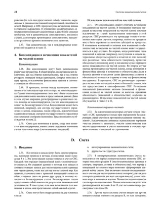 24	 Система национальных счетов
ражении (то есть они представляют собой стоимости, выра-
женные в единицах постоянной покупательной способности
денег). Например, в СНС предусмотрено исчисление дохода
в реальном выражении. В отношении международных со-
поставлений возникают аналогичные и даже более сложные
проблемы, чем в динамических сопоставлениях, поскольку
страны, для которых производятся сопоставления, находят-
ся на различных уровнях экономического развития.
2.67.  Как динамические, так и международные изме-
рения обсуждаются в главе 15.
4.	Консолидация и исчисление показателей
на чистой основе
Консолидация
2.68.  Для консолидации могут быть использованы
различные процедуры. В общей форме, она предполагает ис-
ключение, как на стороне использования, так и на стороне
ресурсов, операций между единицами, которые отнесены в
одну группу, и исключение финансовых активов и соответ-
ствующих им обязательств.
2.69.  В принципе, потоки между единицами, являю-
щимися частью подсектора или сектора, не консолидируют-
ся. Однако консолидированные счета могут быть составлены
для дополнительного анализа и представления данных. Даже
в этом случае операции, регистрируемые в различных сче-
тах, никогда не консолидируются, так что консолидация не
влияет на балансирующие статьи. Консолидация может быть
полезной, например, для сектора государственного управ-
ления в целом, показывая, таким образом, исключительно
взаимосвязи между сектором государственного управления
и остальными секторами экономики. Такая возможность об-
суждается в главе 22.
2.70.  Счета для экономики в целом, когда они полно-
стью консолидированы, имеют своим следствием появление
счетов остального мира (счетов внешних операций).
Исчисление показателей на чистой основе
2.71.  От консолидации следует отличать исчисление
показателей на чистой основе. В отношении текущих опе-
раций исчисление показателей на чистой основе означает
исключение из статей использования некоторых статей
ресурсов. СНС рекомендует эту процедуру только в отно-
шении некоторых случаев; например, налоги на продукты
могут быть отражены за вычетом субсидий на продукты.
В отношении изменений в активах или изменений в обя-
зательствах исчисление на чистой основе может осущест-
вляться в двух случаях. Во-первых, когда различные типы
изменений в активах (например, поступления в запасы ма-
териальных оборотных средств и изъятия из этих запасов)
или различные типы обязательств (например, принятие
обязательств по новому долгу и погашение существующего
долга) показываются на чистой основе. Во втором случае
оценка производится на чистой основе, когда изменения в
финансовых активах и изменения в обязательствах (или в
балансе активов и пассивов самих финансовых активов и
обязательств) относятся к одному и тому же финансовому
инструменту. В принципе, СНС не рекомендует произво-
дить исчисление на чистой основе в большей степени, чем
это предусмотрено в классификациях СНС. Исчисление
показателей финансовых активов (изменений в финан-
совых активах) на чистой основе за вычетом принятых
обязательств (изменений в обязательствах) особенно не
рекомендуется. Исчисление показателей на чистой основе
обсуждается в главах 3 и 11.
Использование термина «чистый»
2.72.  За исключением некоторых случаев термин «чис­
тый» в СНС используется только при определении баланси-
рующих статей счетов и в противопоставлении термину «ва-
ловой». Исключениями являются использование терминов
«чистая стоимость капитала», «чистое заимствование или
чистое кредитование» в счетах накопления и «чистые пре-
мии» в контексте операций по страхованию.
D. Счета
1.	Введение
2.73.  Все потоки и запасы могут быть зарегистрирова-
ны, используя правила и методы, изложенные выше в раз-
делах B и C. Эта регистрация осуществляется в счетах СНС.
Каждый счет отражает определенный аспект экономическо-
го процесса. Он содержит данные о потоках или запасах и
соответствующие записи для институциональной единицы
или групп единиц, таких как сектор или остальной мир. Как
правило, в соответствии с принятой концепцией записи на
обеих сторонах счета не равны друг другу, и поэтому ис-
числяется балансирующая статья. Балансирующие статьи
представляют собой показатели результатов экономической
деятельности. В том случае, если они исчисляются для эко-
номики в целом, они представляют собой важный агрегат.
2.74.  Счета могут быть подразделены на два основных
класса:
a.	 интегрированные экономические счета;
b.	 другие части структуры счетов.
2.75.  В интегрированных экономических счетах ис-
пользуются три первых концептуальных элемента СНС, ко-
торые описаны в разделе B (институциональные единицы и
секторы, операции, активы и обязательства), что наряду с
концепцией остального мира позволяет сформировать ши-
рокий набор счетов. Они включают полную последователь-
ность счетов для институциональных секторов (для каждого
сектора отдельно или для всех секторов вместе), для осталь-
ного мира и экономики в целом. Полная последовательность
счетов кратко описана ниже. Полное описание каждого счета
рассматривается в главах с 6 по 13, счет остального мира рас-
сматривается в главе 26.
2.76.  Другие части системы счетов вводят три других
концептуальных элемента из раздела B, то есть заведение,
 