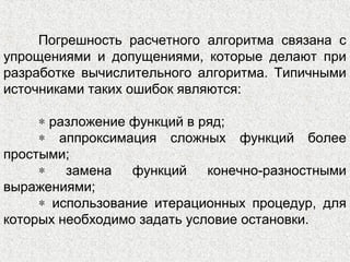 Погрешность расчетного алгоритма связана с
упрощениями и допущениями, которые делают при
разработке вычислительного алгоритма. Типичными
источниками таких ошибок являются:
∗ разложение функций в ряд;
∗ аппроксимация сложных функций более
простыми;
∗ замена функций конечно-разностными
выражениями;
∗ использование итерационных процедур, для
которых необходимо задать условие остановки.
 