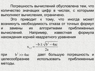 Погрешность вычислений обусловлена тем, что
количество значащих цифр в числах, с которыми
выполняют вычисления, ограничено.
Это приводит к тому, что иногда может
возникнуть необходимость отказа от точных формул
и замены их алгоритмами приближенных
вычислений. Например, известная формула
нахождения корней квадратного уравнения
2
1,2
b b 4ac
x
2a
− ± −
=
при дает большую погрешность и
целесообразнее использовать приближенные
методы.
2
b 4ac>>
 