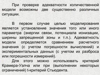 При проверке адекватности количественной
модели возможны две существенно различных
ситуации.
В первом случае целью моделирования
является установление значения того или иного
параметра (энергии связи, потенциала ионизации,
ширины запрещенной зоны и т.п.). Адекватность
модели определяется сравнением расчетного
значения (с учетом погрешности вычислений) и
экспериментальных данных (с учетом их разброса
или погрешности измерений).
Для этого можно использовать критерий
Крамера-Уэлча или при (выполнении некоторых
ограничений) t-критерий Стьюдента.
 