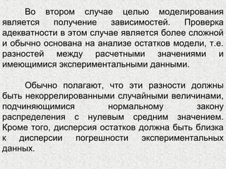 Во втором случае целью моделирования
является получение зависимостей. Проверка
адекватности в этом случае является более сложной
и обычно основана на анализе остатков модели, т.е.
разностей между расчетными значениями и
имеющимися экспериментальными данными.
Обычно полагают, что эти разности должны
быть некоррелированными случайными величинами,
подчиняющимися нормальному закону
распределения с нулевым средним значением.
Кроме того, дисперсия остатков должна быть близка
к дисперсии погрешности экспериментальных
данных.
 