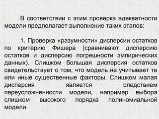 В соответствии с этим проверка адекватности
модели предполагает выполнение таких этапов:
1. Проверка «разумности» дисперсии остатков
по критерию Фишера (сравнивают дисперсию
остатков и дисперсию погрешности эмпирических
данных). Слишком большая дисперсия остатков
свидетельствует о том, что модель не учитывает те
или иные существенные факторы. Слишком малая
дисперсия является следствием
переусложненности модели, например выбора
слишком высокого порядка полиномиальной
модели.
 