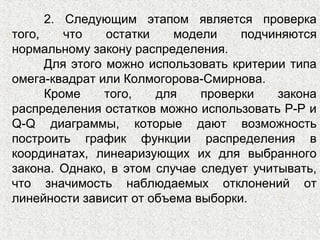 2. Следующим этапом является проверка
того, что остатки модели подчиняются
нормальному закону распределения.
Для этого можно использовать критерии типа
омега-квадрат или Колмогорова-Смирнова.
Кроме того, для проверки закона
распределения остатков можно использовать Р-Р и
Q-Q диаграммы, которые дают возможность
построить график функции распределения в
координатах, линеаризующих их для выбранного
закона. Однако, в этом случае следует учитывать,
что значимость наблюдаемых отклонений от
линейности зависит от объема выборки.
 