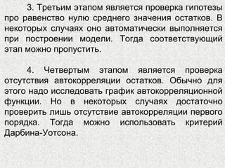 3. Третьим этапом является проверка гипотезы
про равенство нулю среднего значения остатков. В
некоторых случаях оно автоматически выполняется
при построении модели. Тогда соответствующий
этап можно пропустить.
4. Четвертым этапом является проверка
отсутствия автокорреляции остатков. Обычно для
этого надо исследовать график автокорреляционной
функции. Но в некоторых случаях достаточно
проверить лишь отсутствие автокорреляции первого
порядка. Тогда можно использовать критерий
Дарбина-Уотсона.
 