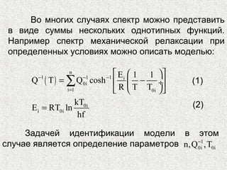 Во многих случаях спектр можно представить
в виде суммы нескольких однотипных функций.
Например спектр механической релаксации при
определенных условиях можно описать моделью:
( )
n
1 1 1 i
0i
i 1 0i
E 1 1
Q T Q cosh
R T T
− − −
=
  
= −  ÷
  
∑
0i
i 0i
kT
E RT ln
hf
=
Задачей идентификации модели в этом
случае является определение параметров 1
0i 0in,Q ,T−
(1)
(2)
 