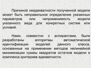 Причиной неадекватности полученной модели
может быть неправильное определение указанных
параметров или неприменимость модели
указанного вида для конкретных систем или
условий.
Нами, совместно с аспирантами, были
разработаны алгоритмы автоматической
идентификации моделей данного класса,
основанные на применении методов нелинейной
минимизации суммы квадратов остатков модели и
комплекса критериев адекватности.
 