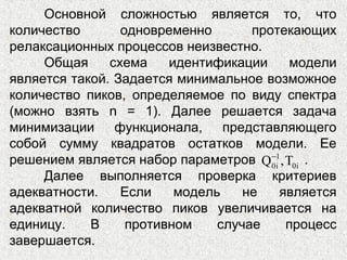 Основной сложностью является то, что
количество одновременно протекающих
релаксационных процессов неизвестно.
Общая схема идентификации модели
является такой. Задается минимальное возможное
количество пиков, определяемое по виду спектра
(можно взять n = 1). Далее решается задача
минимизации функционала, представляющего
собой сумму квадратов остатков модели. Ее
решением является набор параметров .
Далее выполняется проверка критериев
адекватности. Если модель не является
адекватной количество пиков увеличивается на
единицу. В противном случае процесс
завершается.
1
0i 0iQ ,T−
 