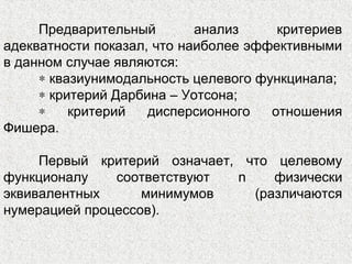 Предварительный анализ критериев
адекватности показал, что наиболее эффективными
в данном случае являются:
∗ квазиунимодальность целевого функцинала;
∗ критерий Дарбина – Уотсона;
∗ критерий дисперсионного отношения
Фишера.
Первый критерий означает, что целевому
функционалу соответствуют n физически
эквивалентных минимумов (различаются
нумерацией процессов).
 