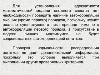 Для установления адекватности
математической модели сложного спектра нет
необходимости проверять наличие автокорреляций
высших (кроме первого) порядков, поскольку неучет
реально существующего пика приведет именно к
автокорреляции первого порядка, а присутствие в
модели лишних максимумов не будет
сопровождаться автокорреляцией остатков.
Проверка нормальности распределения
остатков не дает дополнительной информации,
поскольку это условие выполняется при
выполнении других проверяемых критериев.
 