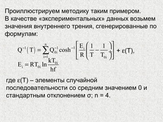 Проиллюстрируем методику таким примером.
В качестве «экспериментальных» данных возьмем
значения внутреннего трения, сгенерированные по
формулам:
( )
n
1 1 1 i
0i
i 1 0i
E 1 1
Q T Q cosh
R T T
− − −
=
  
= −  ÷
  
∑
0i
i 0i
kT
E RT ln
hf
=
+ ε(T),
где ε(T) – элементы случайной
последовательности со средним значением 0 и
стандартным отклонением σ; n = 4.
 