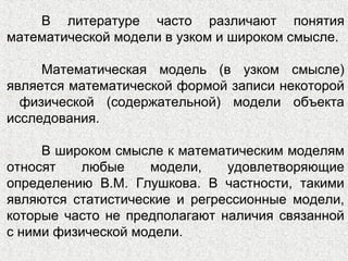 В литературе часто различают понятия
математической модели в узком и широком смысле.
Математическая модель (в узком смысле)
является математической формой записи некоторой
физической (содержательной) модели объекта
исследования.
В широком смысле к математическим моделям
относят любые модели, удовлетворяющие
определению В.М. Глушкова. В частности, такими
являются статистические и регрессионные модели,
которые часто не предполагают наличия связанной
с ними физической модели.
 