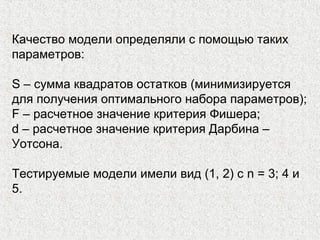 Качество модели определяли с помощью таких
параметров:
S – сумма квадратов остатков (минимизируется
для получения оптимального набора параметров);
F – расчетное значение критерия Фишера;
d – расчетное значение критерия Дарбина –
Уотсона.
Тестируемые модели имели вид (1, 2) с n = 3; 4 и
5.
 