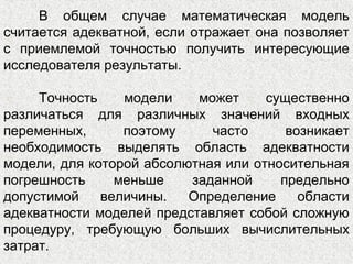 В общем случае математическая модель
считается адекватной, если отражает она позволяет
с приемлемой точностью получить интересующие
исследователя результаты.
Точность модели может существенно
различаться для различных значений входных
переменных, поэтому часто возникает
необходимость выделять область адекватности
модели, для которой абсолютная или относительная
погрешность меньше заданной предельно
допустимой величины. Определение области
адекватности моделей представляет собой сложную
процедуру, требующую больших вычислительных
затрат.
 