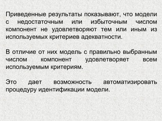 Приведенные результаты показывают, что модели
с недостаточным или избыточным числом
компонент не удовлетворяют тем или иным из
используемых критериев адекватности.
В отличие от них модель с правильно выбранным
числом компонент удовлетворяет всем
используемым критериям.
Это дает возможность автоматизировать
процедуру идентификации модели.
 