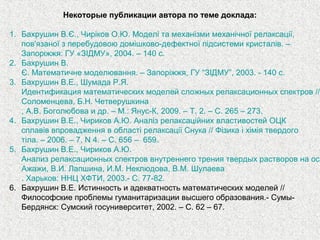 Некоторые публикации автора по теме доклада:
1. Бахрушин В.Є., Чиріков О.Ю. Моделі та механізми механічної релаксації,
пов'язаної з перебудовою домішково-дефектної підсистеми кристалів. –
Запоріжжя: ГУ «ЗІДМУ», 2004. – 140 с.
2. Бахрушин В.
Є. Математичне моделювання. – Запоріжжя, ГУ “ЗІДМУ”, 2003. - 140 с.
3. Бахрушин В.Е., Шумада Р.Я.
Идентификация математических моделей сложных релаксационных спектров //
Соломенцева, Б.Н. Четверушкина
, А.В. Боголюбова и др. – М.: Янус-К, 2009. – Т. 2. – С. 265 – 273.
4. Бахрушин В.Е., Чириков А.Ю. Аналіз релаксаційних властивостей ОЦК
сплавів впровадження в області релаксації Снука // Фізика і хімія твердого
тіла. – 2006. – 7, N 4. – С. 656 – 659.
5. Бахрушин В.Е., Чириков А.Ю.
Анализ релаксационных спектров внутреннего трения твердых растворов на осн
Ажажи, В.И. Лапшина, И.М. Неклюдова, В.М. Шулаева
. Харьков: ННЦ ХФТИ, 2003.- С. 77-82.
6. Бахрушин В.Е. Истинность и адекватность математических моделей //
Философские проблемы гуманитаризации высшего образования.- Сумы-
Бердянск: Сумский госуниверситет, 2002. – С. 62 – 67.
 