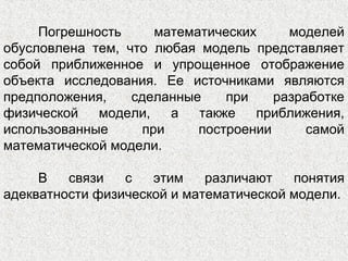 Погрешность математических моделей
обусловлена тем, что любая модель представляет
собой приближенное и упрощенное отображение
объекта исследования. Ее источниками являются
предположения, сделанные при разработке
физической модели, а также приближения,
использованные при построении самой
математической модели.
В связи с этим различают понятия
адекватности физической и математической модели.
 