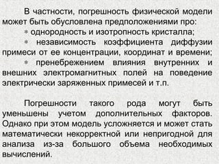 В частности, погрешность физической модели
может быть обусловлена предположениями про:
∗ однородность и изотропность кристалла;
∗ независимость коэффициента диффузии
примеси от ее концентрации, координат и времени;
∗ пренебрежением влияния внутренних и
внешних электромагнитных полей на поведение
электрически заряженных примесей и т.п.
Погрешности такого рода могут быть
уменьшены учетом дополнительных факторов.
Однако при этом модель усложняется и может стать
математически некорректной или непригодной для
анализа из-за большого объема необходимых
вычислений.
 