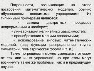 Погрешности, возникающие на этапе
построения математических моделей, обычно
обусловлены вносимыми упрощениями. Их
типичными примерами являются:
∗ замена дискретных процессов
непрерывными и наоборот;
∗ линеаризация нелинейных зависимостей;
∗ пренебрежение малыми слагаемыми;
∗ использование типовых математических
моделей, (вид функции распределения, группа
симметрии, геометрическая форма и т. п.).
Такие погрешности можно уменьшить отказом
от тех или иных упрощений, но при этом могут
возникнуть такие же проблемы, как и в предыдущем
случае.
 